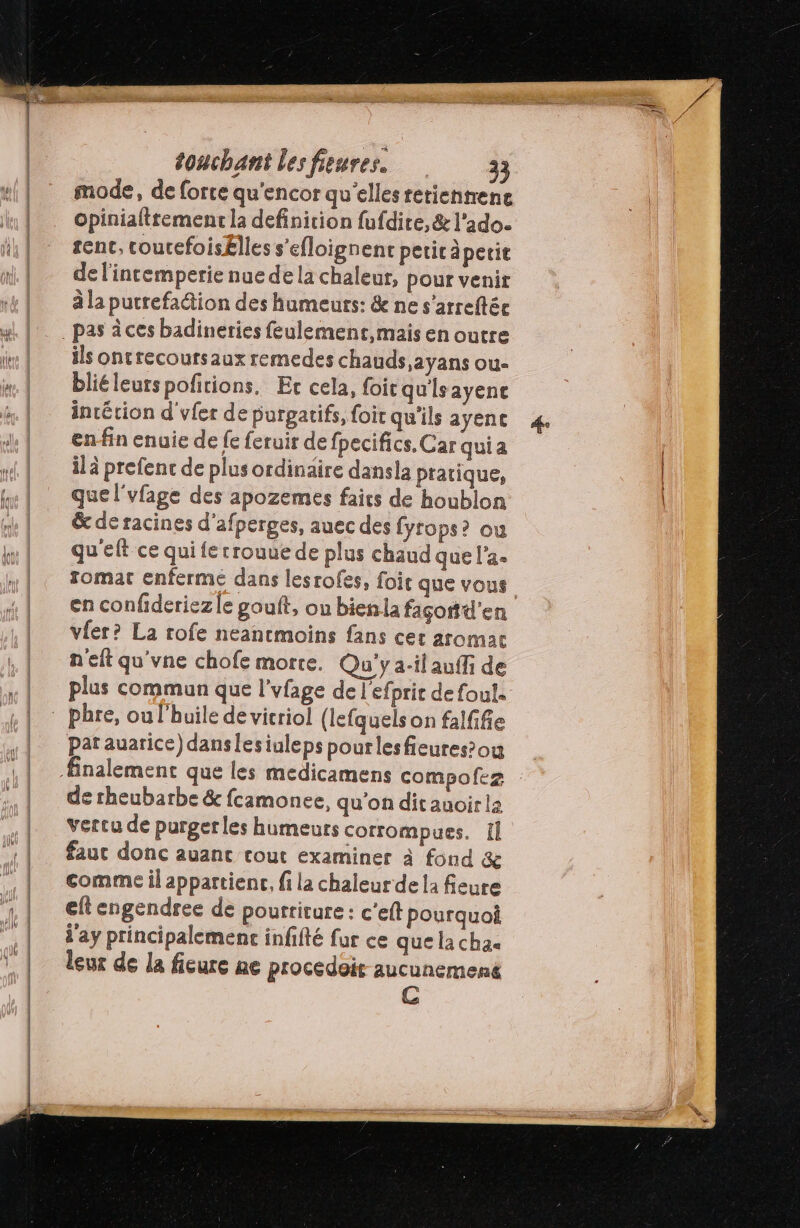 mode, de forte qu'encor qu'elles retienmene opinialttement la definition fufdire, & l'ado. sent, coucefoisËlles s’efloignenc peric àperie de l'intemperie nue de la chaleur, pour venir à la putrefaion des humeurs: & ne s’arreftée ils ontrecoursaux remedes chauds,ayans ou- bliéleurs pofitions, Er cela, foi qu'Isayenc inrétion d'vfer de purgatifs, foir qu'ils ayenc enfin enuie de fe feruir de fpecifics. Car qui a ilä prefenc de plus ordinaire dansla pratique, quel'vfage des apozemes faies de houblon & de racines d'afperges, auec des fyrops? ou qu'elt ce qui fe rrouue de plus chaud que l'a. romat enferme dans lesrofes, foi que vous vfer? La rofe neancmoins fans cer aromar n'eft qu'vne chofe morte. Qu'y ail auffi de plus commun que l'vfage de l'efprir de foul. pat auarice) danslesiuleps pourlesfieures’ou de rheubarbe & fcamonee, qu’on dit auoirla vercu de purgerles humeurs corrompues. 1l faut donc auanc cout examiner à fond & comme il appartienc, fi la chaleurde la fieure eft engendree de pourriture: c'eft pourquoi d'ay principalement infifté fur ce que la cha. leur de la fieure ae procedoit aucunemené C