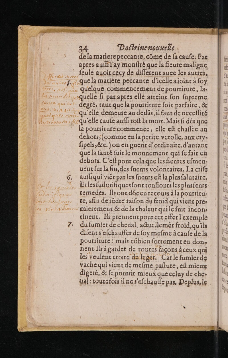EX 24 Doétrinenounlle de la matiere peccanre, côme de fa caufe: Pas apres auflii'ay monftré que la ficure maligne que la matière peccante d'icelleaijoinc à foy quelque commencement de pourriture, la- quelle fi parapres elle atceint fon fupreme degré, ranc que la pourriture foic parfaire, & qu'elle demeure au dedäs, ilfaur de necefliré qu'elle caufe auffi coft la morr. Mais fi dés que la pourriture commence, elle eft chaflee au déhors;(comme en la perire verolle, aux ery- fipels,&c.) on en gueric d'ordinaire, d'autant que la fanté fuir le mouuement qui fe fair en dehors. C'eft pour cela que les fieures efmeu- uent fur la fin, des fueurs volontaires. La crife auffiqui viéc parles fueurs eft la plusfaluraire. Erlesfudorifiquesfonc roufioutsles plusfeurs semedes. [ls ont dôceu recours à la pourtitu- e, afin de rédre raifon du froid qui viens pre- mierement & de la chaleur quile fuit incons tinent. Hs prennent pour cer effer l'exemple du fumier de cheual, a@uellemèr froid, qu'ils difents efchauffer de foy mefme à caufe de la pourricure: mais côbien fortementen don. nent ils àgarder de roures façons à ceux qui les veulent croire de leger. Car le famier de vache qui vient de mefme pafture, eft mieux digeré, & fe pourrir mieux que celuy de che-