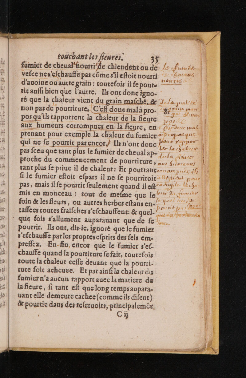 fumier de cheualfourri’de chiendent ou de vefce ne s'efchauffe pas côme s'il eftoit nourti d’auoine ou autre grain : coutefois il fe pours tic aufli bien que l’autre, Ils ont done igno- non pas de pourrirure. | C'eft donc mal à pro- pos qu'ils rapportent la chaleur de la fieure aux_ humeurs corrompues en la fieure, en fi le fumier eftoic efpars il ne fe pourriroic pas, mais il fe pourrit feulement quand ileft foin &amp; les fleurs, ou autres herbes eftans en- pourrir. Ils ont, dis-ie, ignoré que le fumier s'efchauffe parles propresefprics des fels em. preffez. En-fin, encor que le fumier s'ef. chauffe quand la pourriture fe fair, coutefois soute la chaleur cefle deuanc que la pourii- ture foic acheuee. Er parainf la chaleur du fumier n’a aucun rapport auec la matiere de lafieure, fi canc eft quelong tempsaupara- uant elle demeure cachee(commeils difenc) &amp; pourrie dans des referuoirs,-principalemée. | Ci}