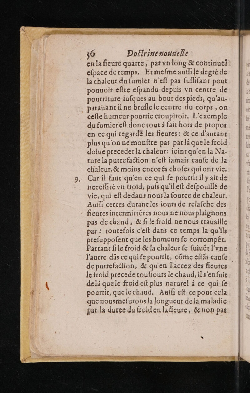 Doflrinenouuelle en la fieure quarte, par vnlong & continuel efpace deremps. Ermefme auf le degré de Ja chaleur du fumier n’eft pas fufifanc pour pouuoir eftre efpandu depuis vn centre de pourriture iufques au bout des pieds, qu'au- parauant il ne brufle le centre du corps ; ou cefte humeur pourrie croupiroit. L'exemple du fumiereft donc cout à fait hors de propos en ce qui regardé les fieures: & ce d’aurane plus qu'on ne monftre pas parlà quele froid doiue precederla chaleur: ioincqu'en la Na- ture la purrefadion n'eft jamais caufe de la chaleur, & moins encorés chofes quiont vie, Car il fauc qu'en ce qui fe pourriril yaitde neceflité vn froid, puis qu'ileft defpouillé de vie, qui eft dedans nous la fource de chaleur. Aufli certes duranc les iouts de relafche des fieuresincermitréres nous nenousplaignons pas de chaud, & fi le froid nenous trauaille pas : coutefois c'eft dans ce cemps la qu'ils prefuppofent que les humeurs fe corrompét. Parcanc file froid & la chaleur fe fuiuér l’vne l'autre dâs ce qui fe pourrit, côme eltäs eaufe de purrefadion, & qu'en l'accez des fieures le froid precede toufiours le chaud, il s'enfuir d£ là quele froid eft plus naturel à ce qui fe pourrie, quelechaud. Aufl eft ce pour cela que nousmefurons la longueur dela maladie par la duree du froidenlafieure, &non pas