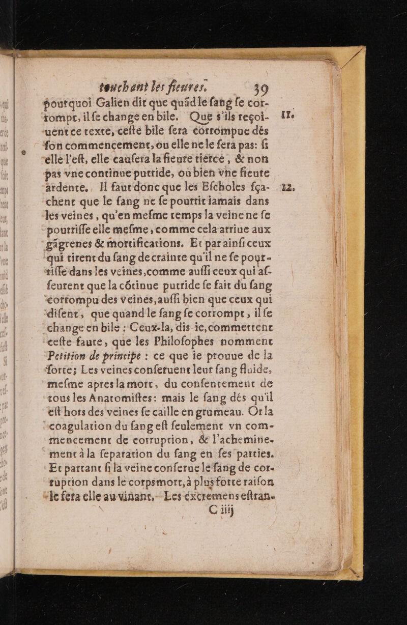 F5... touchant les fieures. poutquoi Galien dir que quäidlefangfe cor. rompt; ilfechangeenbile, Que s'ils reçoi- [Xe uentce texte, celte bile fera corrompue dés fon commencement, ou elle nele fera pas: fs elle left, elle caufera la fieure tiérce, &amp; non pas vne continue putride, où bien vne fieute ardente., Il faurdonc que les Efcholes fça- 22, chenc que le fang ne fe pourtit iamais dans les veines , qu’en mefme temps la veinene fe pourriffe elle mefme, comme cela atriue aux gigrenes &amp; mortifications. Et parainficeux qui tirent du fang de crainte qu'ilne fe pour- tiffe dans les veines,comme aufli ceux qui af- feurenr que la cétinue purride fe fair du fang “<ofrompu des veines,auffi bien que ceux qui difent, que quand le fang fe corrompr, ilfe | change en bile : Ceux-la, dis ie,commertent | cefte faure, que les Philofophes nommenc | Petition de principe : ce que ie prouue de la | Torte; Les veines conferuent leur fang fluide, mefme apresla mort, du confenrement de cous les Anatomiltes: mais le fang dés qu'il elt hors des veines fe caille en grumeau. Orla coagulation du fang eft feulement vn com- mencement de corruption, &amp; l'achemine. | ment à la feparation du fang en fes parties. | Ec partant fila veine conferue lé fang de cor. | suprion dans le corpsmort, à plusforce raifon | ‘le fera elle auvinanr, Les éxcremenseftran. | | C iii