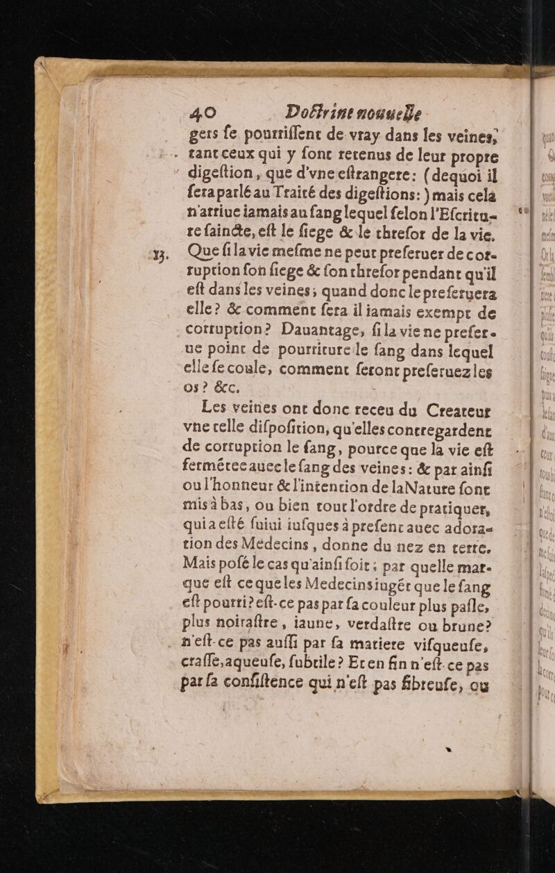 gers fe pourtiffenc de-vray dans les veines; + fant ceux qui y fonc rerenus de leur propre : digeltion, que d'vne eftrangere: (dequoi il fera parlé au Traité des digeftions: )mais cela n'atriuc iamaisaufanglequelfelonl'Efcritu= “ te faincte, eft le fiege &le chrefor de la vie. y. Quefilaviemefme ne peur preferuer de cor- ruption fon fiege & fon rhrefor pendant qu'il eft dans les veines; quand donclepreferuera elle? & comment fera il iamais exempt de corruption? Dauantage, fila viene prefer. ue point de pourriturele fang dans lequel cllefecoule, comment feronc preferuezles os? &cc. Les veines ont donc receu du Createur vne celle difpofition, qu'elles concregardent de corruption le fang, pource que là vie eft fermérecaucelefang des veines: & par ainfi ou l'honneur & l'intenrion de laNature fone mis à bas, ou bien tout l'ordre de pratiquer, quiaelté fuiui iufques à prefenc auec adora« tion des Médecins , donne du nez en terre, Mais pofé le cas qu'ainfi foit ; par quelle mar- que eff cequeles Medecinsiugér que le fan ft pourti? eft-ce pas par fa couleur plus paîle, plus noiraftre, jaune, verdaftre ou brune? n'elt-ce pas auffi par fa matiere vifqueufe, L ctaffe,aqueufe, fubrile ? Eten fin n'eft.ce pas L par {a confftence qui n'eft pas fibreufe, ou
