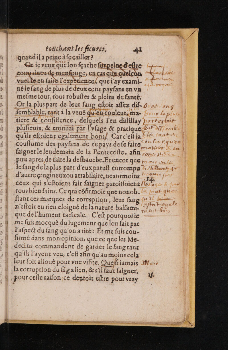 Qt ie veux quelon fçache peine d'etre Ÿ congaincu de menfonge, en cas que.qüelcèn vueille.en faire l'expèriences quei'ayexami- { né le fang de plus de deux cens payfans en vn mefme iour, tous robuftes & pleins defancé. -Or la plus parc de leur fang eftoic affez dif. 9: «4 ang femblable, canc à la veuë qu'en Couleur, ma- r laps tiere & confiftence, defquels j'en diftillay par#eytoit pluñieurs, & erouuai par l'vfage & pratique + 291.6 qu'ils eftoienc egalemenr bons/. Carc'eft la” ‘22t couftume des payfans de ce pays defe faire 7% faignerle lendemain de la Penrecofte, afin puis apres de faire la defbauche.Erencor que; le fang dela plus part d'eux paruft corrompu à ’#êtamt 4 d'aucre érugineuxou atrabilaire,neanemoins ! sn ceux qui s'eftoient fair faigner paroifloienc {Lx sous bien fains. Ce qui côfirmoir quenonob- ftanc ces marques de corruption, leur fang {4 #2 n'eftoic en rien eloigné dela nature balfami. ‘7 9 que de l'humeur radicale. C'eft pourquoiie me fuis mocqué du ingemenr que lon fair par l’afpect du fang qu'on atiré: Erme fuiscon- firmé dans monopinion, que ce que les Me- decins commandent de garder le fangranc qu ils l'ayenc veu, c’eft afin qu’au moins cela leur oic alloué pour vne vifire. Quefiiamais Mar L corruption du figalieu, & s'il faut faigner, y