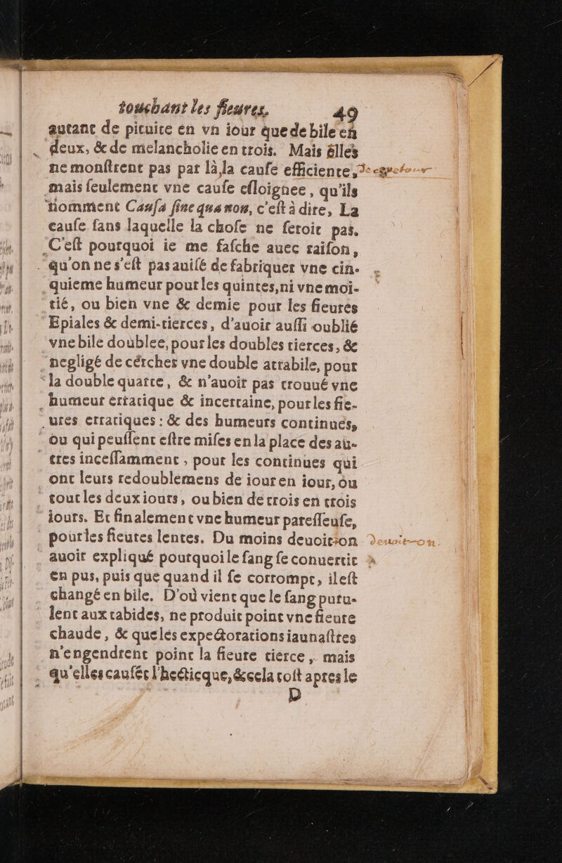 TTL) autanc de picuice en va iour quedebileeñ deux, & de melancholieen trois. Mais élles caufe fans laquelle la chofe ne feroic pas. quieme humeur pour les quintes,ni vne moi. tié, ou bien vne & demie pour les fieurés Epiales & demi-tierces, d'auoir aufli oublié vne bile doùblee, pour les doubles tierces, & la double quatre, & n’auoit pas crouué vne Ou qui peuflent eftre mifes en la place des au. ont leurs redoublemens de iouren iour, ou cout les deuxiouts, oubien detrois en crois iours, Et finalement vne humeur parefleufe, pourles fieutes lentes, Du moins deuoicion auoir expliqué pourquoile fang fe conuertic En pus, puis que quand il fe corrompr, ileft changé enbile. D'où vient que le fang putu- lent aux rabides, ne produit point vne fieure chaude, & quelés expe&orationsiaunafttes n'engendrent poinc la fieure cierce | mais
