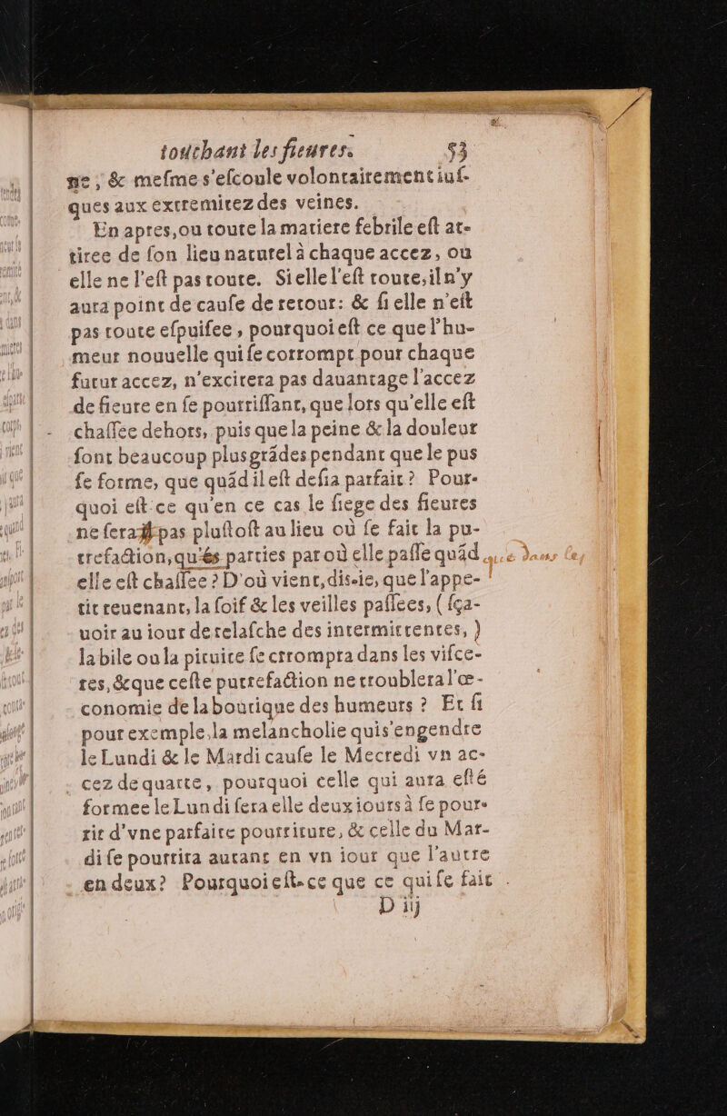 ne, &amp; mefme s'efcoule voloncairementiuf- ques aux extremirez des veines. En apres,ou coute la matiere febrile eft at- tiree de fon lieu nacurel à chaque accez, où aura point de caufe de retour: &amp; fielle n'eit pas route efpuifee , pourquoi eft ce que Fhu- meur nouuelle qui fe corrompt pour chaque furur accez, n'excirera pas dauantage l’accez de fieure en fe pourtiffanr, que lors qu'elle eft chaffee dehors, puis que la peine &amp; la douleur font beaucoup plusgrädes pendant que le pus fe forme, que quädileft defia parfait? Pour- quoi eft:ce qu'en ce cas le fiege des fieures ne feraifpas pluftoft au lieu où fe fait la pu- elle et chaffee ? D'où vienr,dis.ie, que l'appe- ticreuenant, la foif &amp; les veilles paflees, ( {ça- voir au iour detelafche des intermirrentes, ) la bile ou la piruice fe crrompra dans Les vifce- res, que celte putrefaétion ne troubleral'æ- conomie de labourique des humeurs ? Et fi pour exemple.la melancholie quis'engendre le Lundi &amp; le Mardi caufe le Mecredi vn ac- cez dequarte, pourquoi celle qui aura efté formee le Lundi fera elle deuxiours à fe pour. tit d'vne parfaire pourriture, &amp; celle du Mar- di fe pourtira autans en vn jour que l'autre en deux? Pourquoiefl.ce que ce quife fair D ii s |