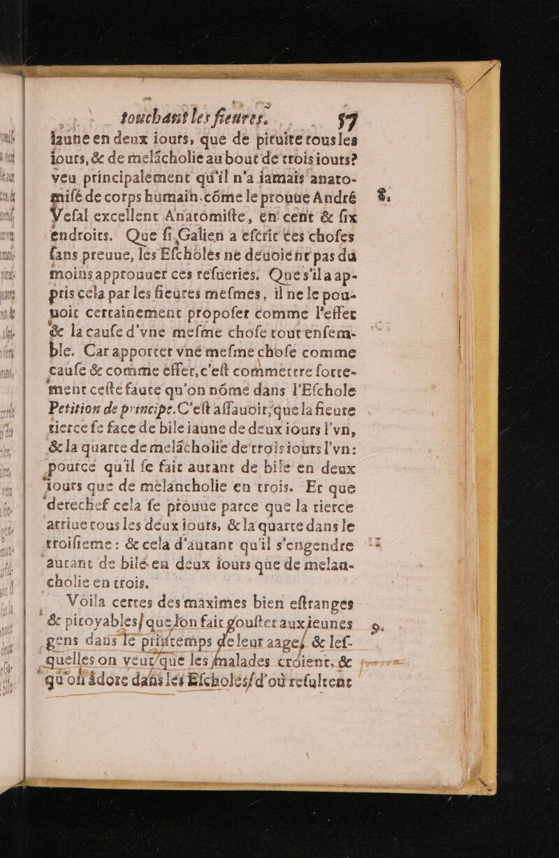 = _#e faune en deux ours, que de piruire tousles iouts, &amp; de melicholie au bout de’troisiours? veu principalement qu'il n'a jamais anato- mifé de corps humaïn.côme le prouûe André Vefal excellent Anaromilte, en cent &amp; fix endroits. Que fi.Galien à eférir ces chofes fans preuue, les Eftholes ne deuoiénct pas du moii Isa Pprobuer ces réfueriés. Ques il a ap- pris cela par les fieures mefmes, ilne le pou- uoic certainement propofer comme l'effet Se la caufe d'une mefme chofe tourenfem. ble. Car apporter vné me pie chofe comme caufe Ge co e effer, c'eft commerrre focre- ment celle faute qu'on nôme dans l'Efchole Petition de principe. C'eft affauoir,/que la fieure tierce fe face de bileiaune de deux iours l'vn, &amp; la quarce de melacholie de‘troisiouts l'vn: pource quil fe faic autant de bile en deux atriue cous les deuxiouts, &amp;la quarte dans le ne &amp; cela d'autant qu'il s'enge 5 aurant de biléen deux iours que de melan- cholie en tTOÏS. Voila cerres des maximes bien eflranges Sc REo bis que Jon fair goufterauxieunes gens dans [€ priftemps de leur raage) &amp; lef- quelles on veur/que les fnalades croient, &amp; LE