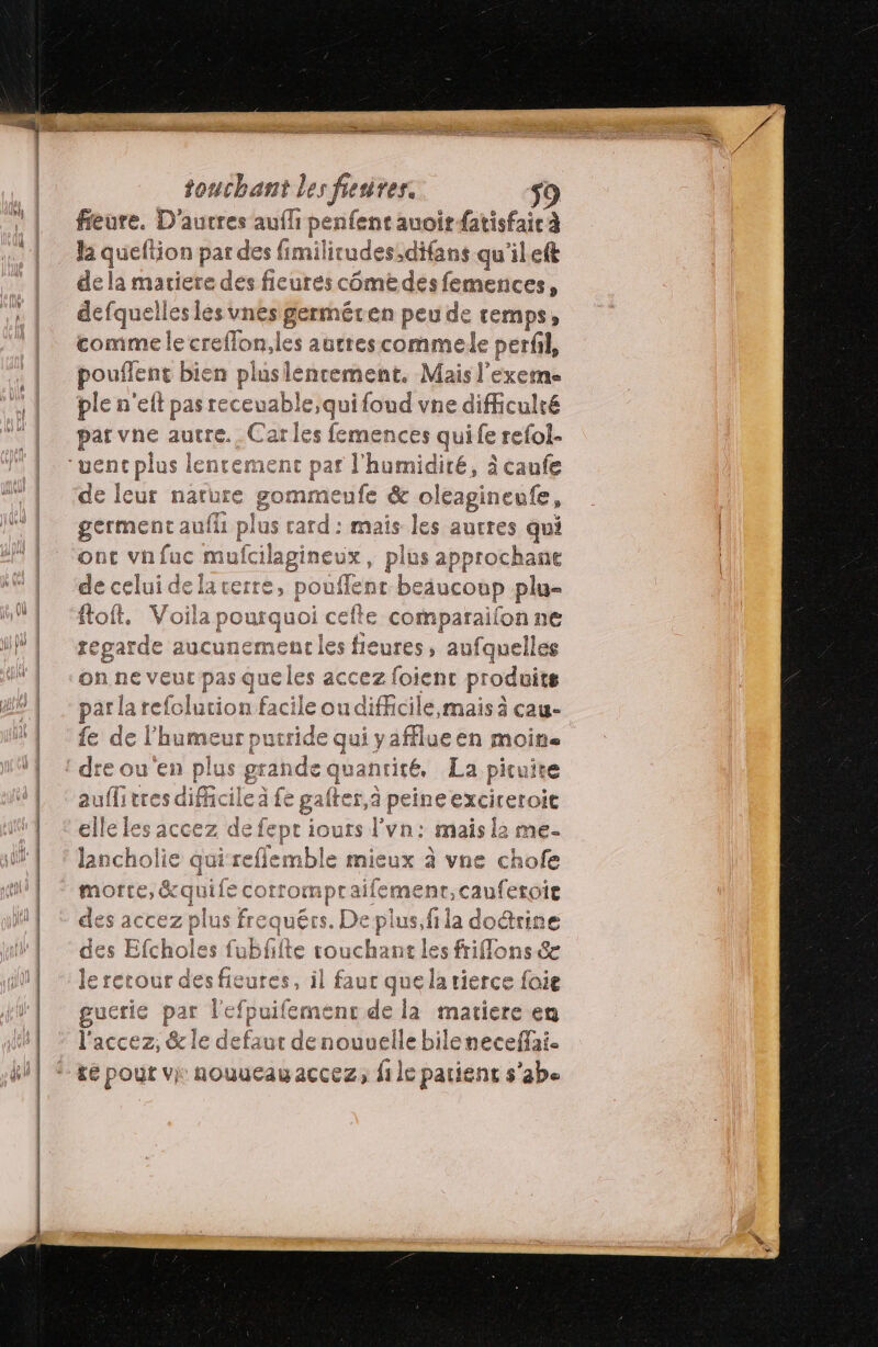 fieure. D'autres auf peiienen aa fatisfaic à la he ion par des fimilitudes;,difans qu'ileft de la matiere de s ficures cômé des femences, defquelles lès unes germéren peu de temps, comme le creflon,les autrescommele perfil, pouflent bien pluslencement, Mais l'exeme ple n'eft pas receuable,quifoud vne difficulté par vne autre. Carle s femences quife refol- uenc plus lentement P af Le one à caufe de leur nature gommeufe &amp; ole eagineufe, germent aufli plus die mais Îles autres qui ont vnfuc mufcilagineux, plus approchane de celui de lacerre, pouf FE beaucoup plu ftoft. Voila a pourquoi ef € comparailon ne egarde aucunement Lee ures, aufquelles on ne veut pas queles accez foient produits par la refolution facile ou difficile, mais à cau- fe de l'humeur putride qui yafflueen moitie dre ou'en plus ss quantité. La pituire auflitres difficile à fe gafter, à peineexciers Oit elle les accez sep ours l'vn: mais 2 me- lancholie qui reflemble mieux à vne chofe uécs us plus, fi la doûtine des Efcholes fubfiite touchant les frifflons &amp; le recour des fieures, il faut quela tierce foie gucrie par l'efpuifemenc de la matiere en l'accez, &amp; le defaut denouvelle bilenecefai. £é pour vi nouueauaccez, file patienc s’abe