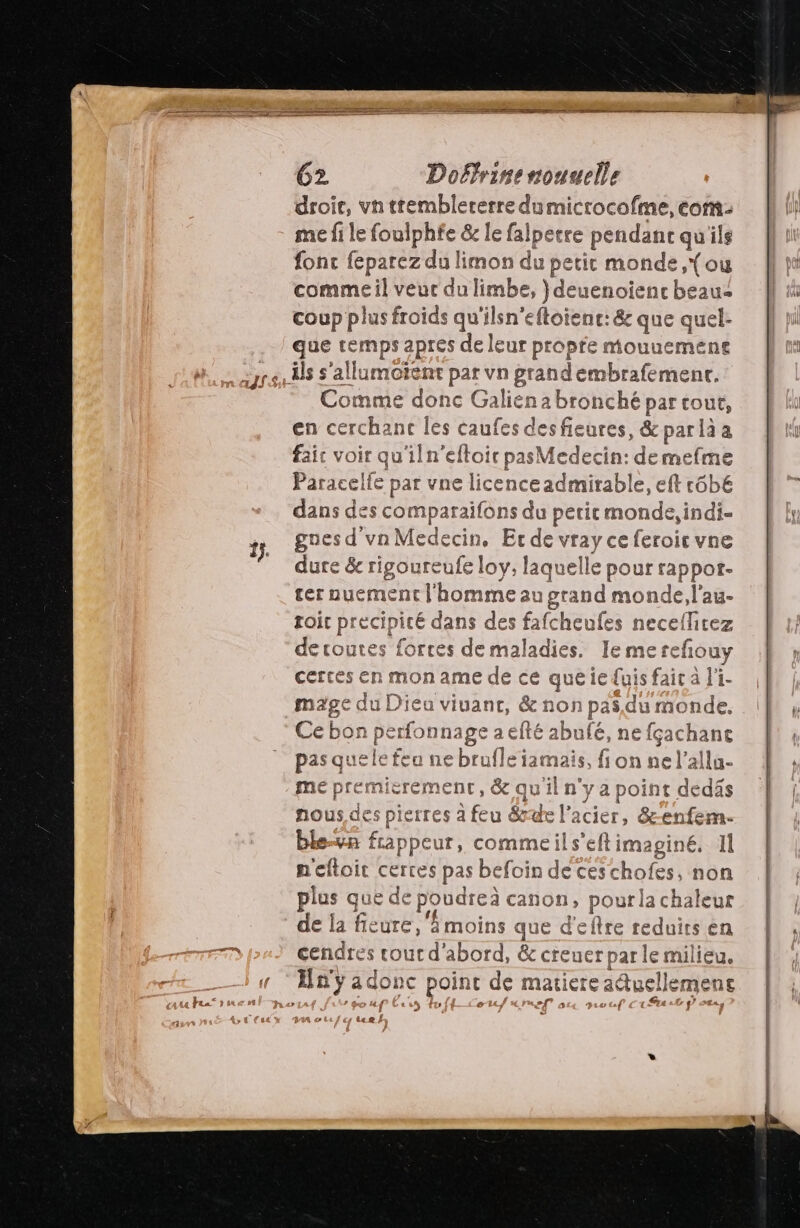 droir, vn ttemblererre dumicrocofme, eont- me fi le foul ph£e &amp; le fal Ipecre pendant qu'ils fonc feparez du limon du petit monde, {ou commeil veur du limbe, }deuenoienc beau: coup plus froids qu'ilsn'eftoienc: &amp; que quel- UE ADR de leur propte mouuemene Comme donc Galien a bronché par tout, en cerchant | les caufes HART &amp; parlàia faic voir qu'iln'efloic pasMedecin: demefme Paracelfe par vne licence admirable, eft r6bE dans des comparaifons du petit monde it gues d vnMedecin, Er de vray ce feroic vne dure &amp; rigoureufe loy, laquelle pour rappor- ter nuement l'homme au grand monde ,l'au- roir precipité dans des fafcheufes neceflicez decoutes forces demaladies. Iemerc cfouy certes en mon ame de ce queie fuis faic à l'i- mage du Dieu vivant, &amp; non pa $du monde. Cebonp erfonnage aefté abufé, ne RE pas quele feu ne bruf] Lie s, fion ne l’allu- me pre mie erement, &amp; qu il n° ya a point dedäs nous des pierres à feu &amp;rde l'acier, &amp;-enfem- ble-n frappeur, commeils’eftimaginé. 1 neftoit cerres pas befoin de ces chofes, non ji que de poudreà canon, pourla chaleur de la RU ‘moins que d'eftre reduits en cendres de abord, &amp; cre uer par le milieu. j ru