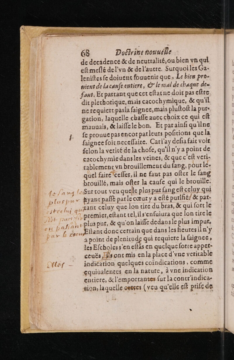 de decadence &amp; de neutralité, ou bien vn qui eftmeflé del'vn &amp; de l'autre. Surquoiles Ga- Jenifes fe doiuent fouuenir que, Le bien pro- gient de lacanfe entiere, © lemal de chaque des faut, Er parrant que cet cftatne doit pas eftre dic plethorique, mais cacochymique, &amp; qu'il ne requiert:pasla faignee,mais pluftoft la pure gation, laquelle chaffe auec choix ce qui cft mauuais, &amp;laiffelebon. Et parainfi qu'ilne fe prouue pas encor parleurs pofitions que la faignee foicneceffaire. Cari'ay defia fair voit {elon la verité de la chofe, qu'il n'y a point de cacochymie dansles veines, &amp; que c'eft veri: cablemenc vn brouillement du fang, pourle+ quel fairéYceffer, il ne faut pas ofter le fang brouillé, mais ofter la caufe qui le brouille. «Sur cout veu quelle plus pur fang eft celuy qui hyanc pal parle cœur y a efte purifié’ &amp; pat- gant celuy que lon cire du bras, &amp; qui fort le premier,eftant cel ils'enfuiura que lon tire le plus pur, &amp; qu'on laifle dedansle plus impur, Ættanc donc certain que dans les fieuresiln'y a point de plenicude qui requiere la faignce les Efcholess’en eftas en quelqueforre appet- ceuës Fils ont mis enla place d'vne veritable indication quelques coindications , comme gquiüalences en la nature, à vne indication entiere, &amp;l'emportantes {ur la concr'indica- gion, laquelle cerses (veu qu'elle eff prife de