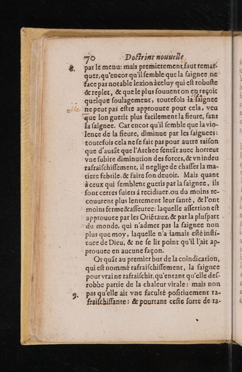 par le menu: mais premierement faut remat- quer,qu'encor qu'ilfemble que la faignee ne face pas norable lezionäceluy qui eft robuîte &amp; replec, &amp; quele plus fouuenton en reçoit quelque foulagement, toutefois a faignee ne peuc pas eftce approuuce pour cela, veu que lon gueric plus facilement la fieure, fans la faignee. Car encor qu'il femble que la vio- lence de la ficure, diminue par les faignees: toutefois cela nefe faic pas pour autre taifon que d’ausät que l’Archee fentätauec horreur vne fubire diminution des forces, &amp; vnindeu tafraifchiffemenc, il neglige de chaffer la ma- ciere febrile, &amp; faire fon deuoir, Mais quant à ceux qui femblenc gueris par la faignee, ils fonc cerces fuiecs à recidiuer,ou du moins re- couurent plus lenrement leur fanté, &amp; l'ont moins ferme&amp;affeuree: laquelle affertioneft approuuee par les Oriéraux, &amp; par la plufpart - -de monde, qui n'admec pas la faignee non plus que moy, laquelle n'a iamais eftéinfli- suce de Dieu, &amp; ne fe lit point qu'il l'ait ap- prouuee en aucune façon. Or quâc au premier but de la coindication, quieftnommé rafraifchiflemenc, la faignee pour vraine rafraifchir,qu'enrant qu'elle del- robbe partie de la chaleur virale: mais non pas qu'elle air vne faculré pofiriuement ra- fraifchiflante: &amp; pourtant cefte forte de ta-