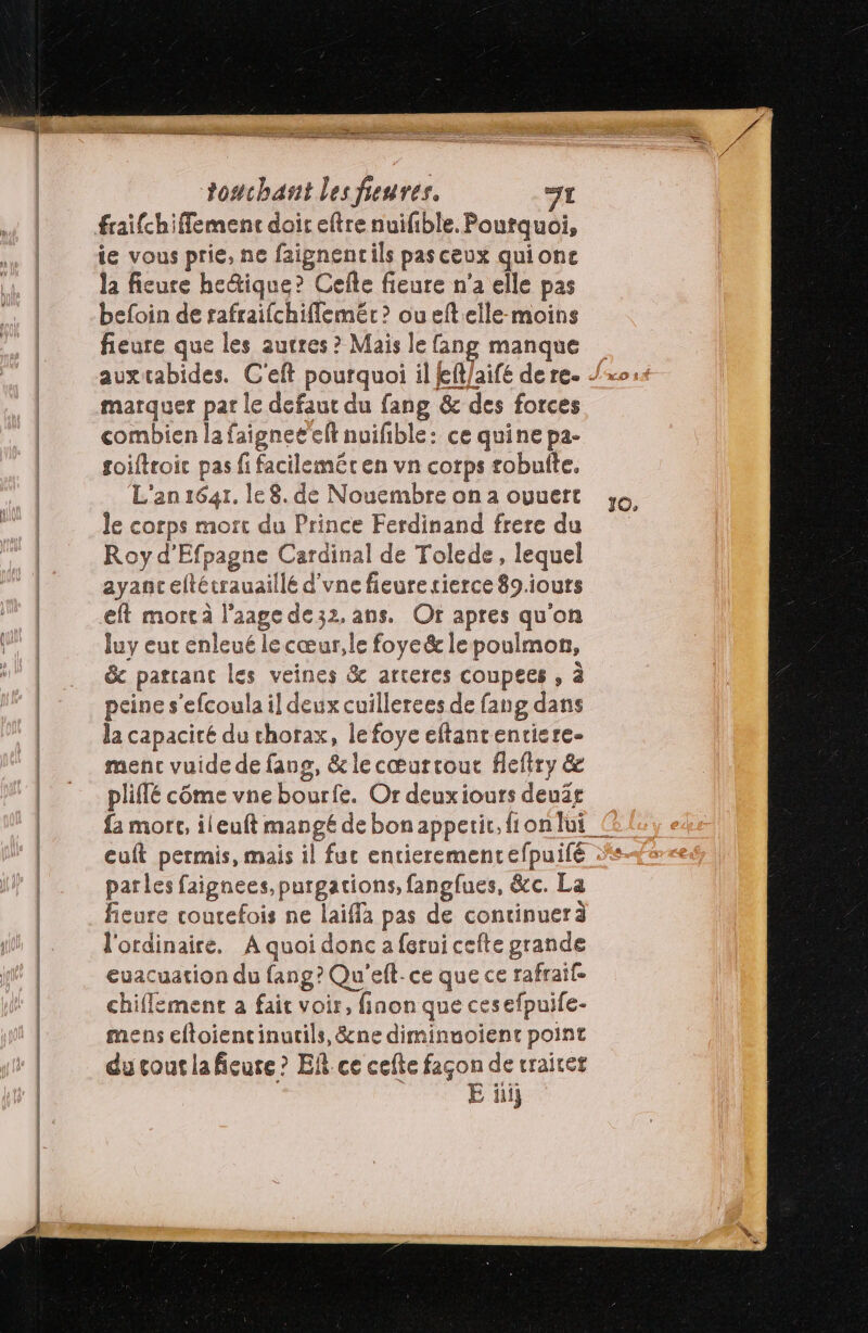 ie vous prie, ne faignentils pasceux quionc la fieure he&amp;ique? Cefle fieure n’a elle pas befoin de rafraifchiflemér ? oueftelle-moins fieure que les autres ? Mais le fang manque marquer pat le defaut du fang &amp; des forces combien la faignee elt nuifible: ce quine pa- foiftroic pas fi facilemér en vn corps robuite. L'an 16471. le 8. de Nouembre on a ouuert le corps mort du Prince Ferdinand frere du Roy d’Efpagne Cardinal de Tolede, lequel ayanc eftécrauaillé d'vne fieuresierce 89.iours eft mortà l’aage de32. ans. Or apres qu'on Juy eut enleué le cœur, le foye&amp; le poulmon, &amp; partant les veines &amp; arteres coupees , à peine s'efcoula il deux cuillerees de fang dans la capacité du chorax, lefoye eftancenriere- menc vuide de fang, &amp; lecœæurtout flefiry &amp; pliilé côme vne bourfe. Or deuxiours deuär euft permis, mais il fut entierement efpuifé parles faignees,purgations, fangfues, &amp;c. La fieure coucefois ne laifla pas de continuerà l'ordinaire. A quoi donc a ferui cefte grande euacuation du fang? Qu'eft-ce que ce rafraif- chifflement a fait voir, finon que cesefpuife- mens eftoientinucils, &amp;ne diminuoient point du cout lafieure ? Ef. ce cefte façon de vraitet E üii}