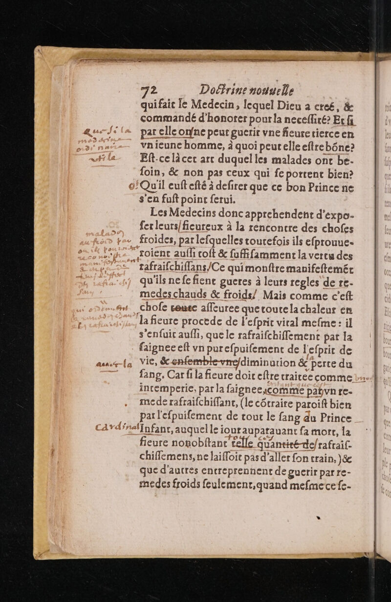 +2 FR? LR D AE RTE 2 Doéfrine nouyelle quifaic le Medecin, lequel Dieu à créé, & commandé d'honorer pourla necefliré? Er fi J+ («par elle one peur guerir vne feurerierce en __ vnieune homme, ä quoi peur elle eftrebône? Ef-ce là cer arc duquelles malades ont be. loin, & non pas ceux qui fe portent bien? 0/Quil euftefté à defirer que ce bon Prince ne s'en fuft point ferui. Les Medecins donc apprehendent d'expo- = ferleurs/ficureux à la rencontre des chofes ye+ froides, par lefquelles tourefois ils efprouue- 4. soient aufh coft & fuffifamment la vertu des 52. rafraifchiflans/Ce quimonftremanifeftemét qu'ils nefe fiene gueres à leurs regles de re. medes chauds & froids/ Mais comme c'eft _chofe sense affeuree quecoutelachaleur en la fieure procede de l'efprit viral mefme: il s'enfuir auf, que le rafraifchifflement pat la faipnee eft vn purefpuifement de l'efprir de aus-(a Vie, &-enfemble-vne/diminution & perce du 7 fang, Carfilafieure doireftre craicee comme 1... incemperie, par la faigneeycomme pañvn re- mede rafraifchiffanc, (le côtraire paroift bien pat l'efpuifement de tout le fang du Prince card'nal{nfanr, auquel le ioutaupatauant fa mort, la fieure nonobftanc telle Quantité-de/rafraif: chiflemens, ne laifloir pasd’aller fon crain, \&e que d'autres encreprennent de guerir parre- medes froids feulement,quand mefmecefe-