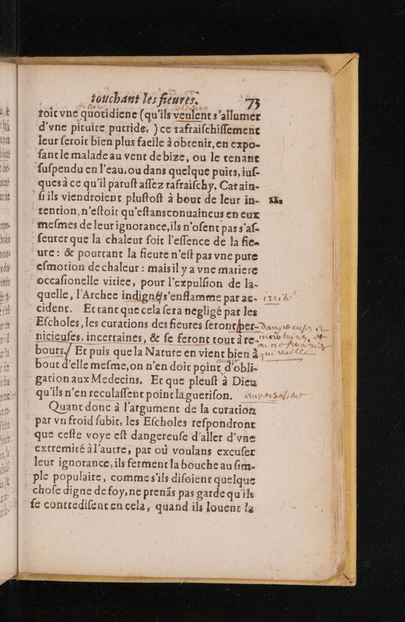 toit vhe quotidiene (qu'ils veulent s’allumer d'vne pituice pucride, }ce trafraifchiflemenc Teur feroit bien plus facile àobrenir,en cxpo- fantie malade au vent debize, ou le tenant fufpendu en l’eau, ou dans quelque puirs, iuf- quesä ce qu'il paruft aflez rafraifchy, Catain- tencion,n'eltoit qu'eftansconuaincus en eux mefmes de leurignorance,ils n'ofen cpass’af feurer que la chaleur foi l'effence de la fes ute: &amp; pourcant la fleure n'eft pas vne pure cfmorion de chaleur : maisil ya vne matiere occafionelle vitiee, pour l'expulfion de la. quelle, l'Archee indigngs'enflamme parac- cident. Æccancquecelafera négligé par les Efcholes , les curations des fieures ferontber-® bours/ Er puis quela Nature en vient bien à4 bout d'elle mefme,on n'en doi point d'obli- gation aux Medecins. Er que pleuft à Diem qu'ils n'en reculaffenr pointlaguerifon. Quant donc à l'irgument de la curation par vnfroid fubir, les Efcholes refpondronr que cefte voye eft dangereufe d'aller d’yne extrémité à l'autre, par où voulans excufer leur ignorance, ils ferment la bouche au fim. chole digne defoÿ,ne prenäs pas garde quils fe contredifencen cela, quand ils louenc la