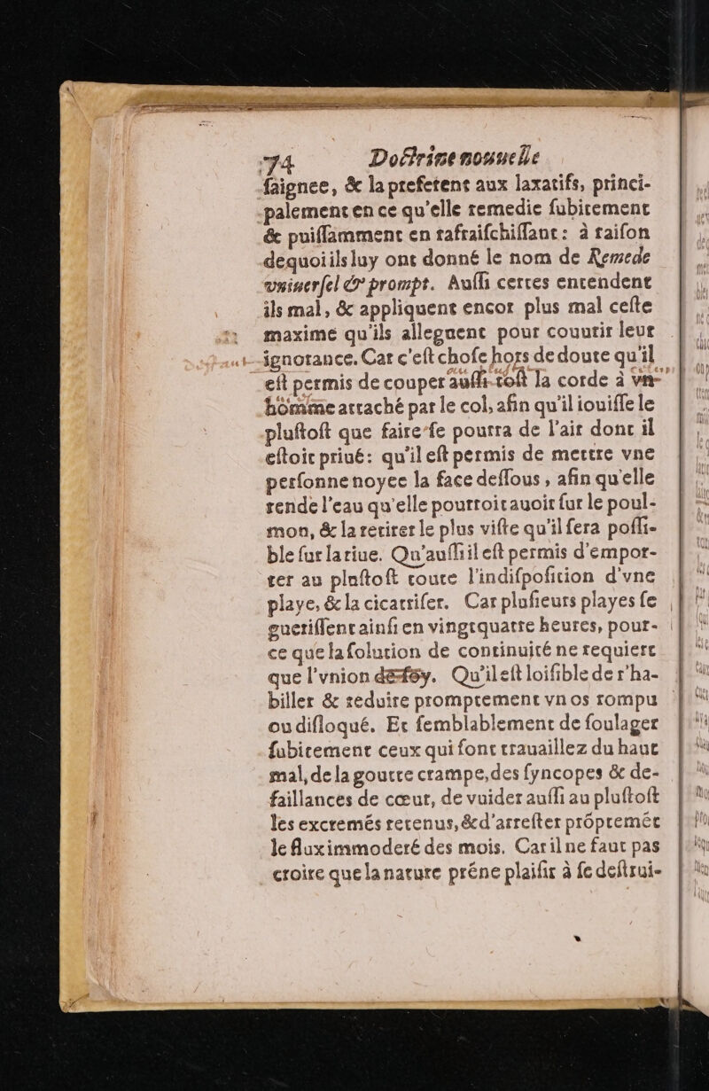 faignee, &amp; la prefetent aux laxatifs, princi- palementen ce qu’elle remedie fubirement &amp; puifflamment en rafraifchifflant: à raifon dequoiils luy ont donné le nom de Kemede vninerfel &amp; prompt. Aufli cerres entendent ils mal, &amp; appliquent encor plus mal celte maxime qu'ils allegnent pour couurir leut ignorance. Car c'eft chofe hors de doute qu'il homme arraché par le col, afin qu'il iouifle le pluftoft que fairefe pourra de l'ait dont il eftoic priué: qu'il eft permis de mettre vne perfonne noyec la face deflous , afin quelle rende l'eau qu’elle pourroitauoir fur le poul- mon, &amp; la rerirer le plus vifte qu'il fera pofli- ble fur lariue. Qu'aufhileft permis d'empor- cer au ploftoft coute l'indifpofition d'vne ce que la folurion de continuité ne requierc biller &amp; reduire promprement vnos rompu oudifloqué. Et femblablement de foulager fubicement ceux qui font trauaillez du hauc mal, de la goucre crampe,des fyncopes &amp; de- faillances de cœur, de vuider aufli au pluftoft les excremés recenus,&amp;d'arrefter propremét le Auximmoderé des mois. Carilne faut pas croire que lanarure préne plaifir à fe deftrui-