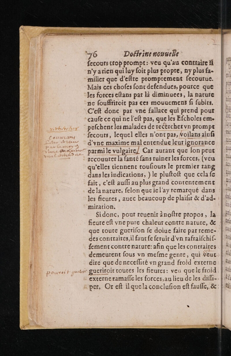fecours top prompt: veu qu'au conttaire il n’y arien qui luy foic plus propre, ny plus fa- milier que d'eftre promprement fecourue. Mais ces chofes fonc defendues, pource que les forces eftans par là diminuees, la narure ne fouffriroit pas ces mouuemens fi fubics, C’eft donc par vne fallace qui prend pour caufe ce qui ne l'eft pas, que les Efcholes éme pefchenr les malades de recèrcher vn prompe fecours, lequel elles n’ont pas, Woilans aïnfi d'vne maxime mal entendue leur ignorance parmi le vulgaire/ Car aurant que lon peut recouurer la fanté fans ruiner les forces, (veu qu’elles tiennent toufiours le premier rang danslesindications, } le pluftoft que cela fe fait, c'eft aufli au plus grand contentemenet delanature, felon queiel'ay remarqué dans mitation. Sidonc, pout reuenit änoftre propos, la que coute guerifon fe doiue faire par reme- des contraires, il faut fe feruir d’vn rafraifchif- fement contre nature: afin que les contraires demeurent fous vn mefme genre, qui Veuc dire que denecefliré vn grand froid externe gueriroit toutes les fieures: veu quele froid per. Or eft ilquela conclufon eft faufle, &amp; *