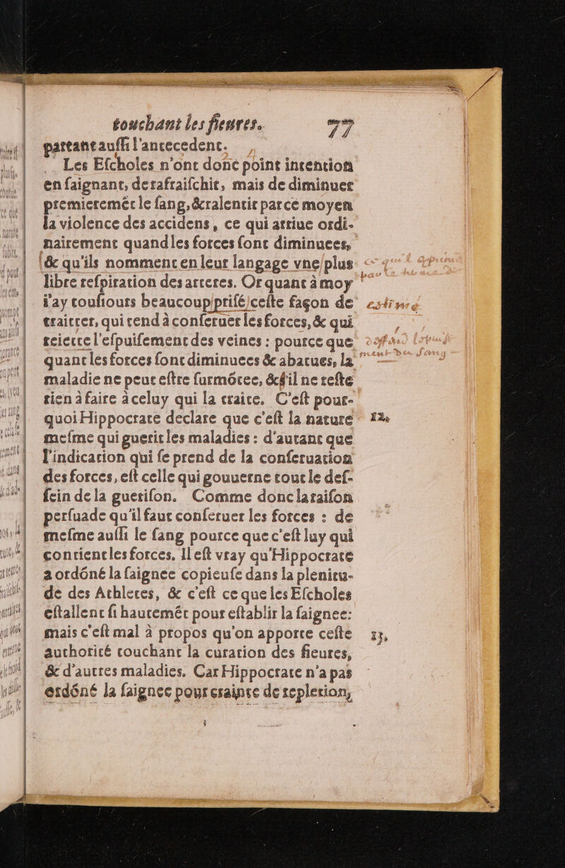 partantaufh l'ancecedenc. Les Efcholes n'ont donc point intentions enfaignant, derafraifchit, mais de diminuer premiereméc le fang, &amp;cralentir parcé moyen traicrer, qui tend à conferuer les forces, &amp; qui tcicrre l'efpuifement des veines : pource que maladie ne peur eftre faurmôcee, &amp;f'il ne refte tien à faire à celuy qui la craice, C'eft pour- quoi Hippocrare declare que c'eft la nature cfme qui guerit les maladies : d'auranc que l'indicarion qui fe prend de la conferuation des forces, eft celle qui gouuerne cour le def- fein de la guetifon. Comme donclaraifon | perfuade qu'il faut conferuer les forces : de | mefme aufh le fang pource que c'eft luy qui vu conriencles forces, Ileft vray qu'Hippocrate if aordôneé la faignee copieufe dans la plenicu- if de des Athleces, &amp; c'eft ce que les Efcholes nf] eftallenc fi hautemét pour eftablir la faignee: mais c'eft mal à propos qu'on apporte cefte rl | auchoricé couchant la curation des fieures, nil erdôné la faignec poureraince de seplerion, ÿ be