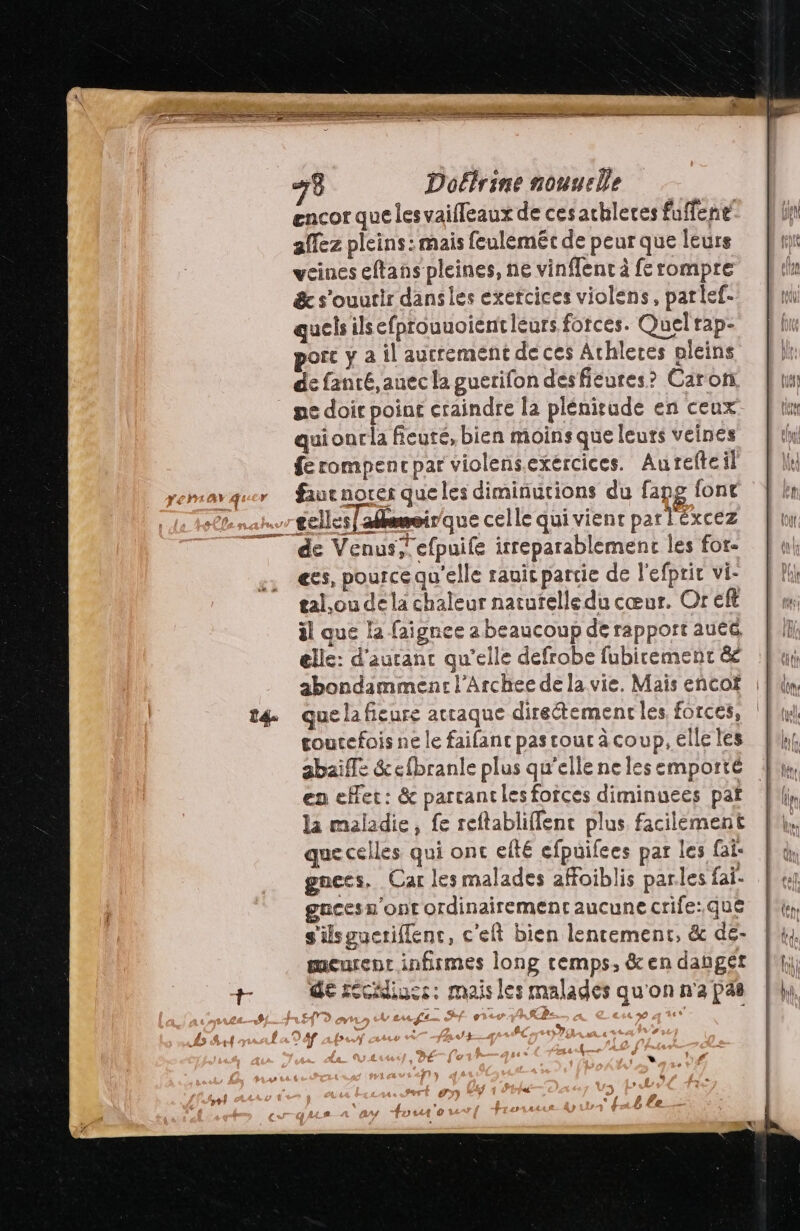 14 encor que lesvaifleaux de ces achleres fuffent allez pleins : mais feuléméc de peur que leurs veines eftans pleines, ne vinffenc à ferompre &amp; s’ouutir dansies exetcices violens, parlef- qucts ilsefprouuoientieurs forces. Quel rap- de fanté, auec la guerifon désfieures? Caron ne doit point craindre la plénisude en ceux quionr la fieuté, bien moins que leurs veines fe rompencpar violensexércices. Aurefteil fiuenorer que les diminutions du fapg font es, pource qu'elle rauic partie de l'efprit vi- tal.ou dela chaleur naturelle du cœur. Or eft il que la faignee a beaucoup de rapport auéc elle: d'autant qu'elle defrobe fubicement &amp; abondamment: l’Archee de la vie. Mais encof que la fieure acraque direétemenr les forces, goutefois ne le faifanc pas cout à coup, elle les abaiffe &amp;efbranle plus qu’elle ne les emporté en eHet: &amp; parcantles fotces diminuees paf la maladie, {e reftabliffenc plus facilement quecelles qui ont elté efpuifees par les fai: gnces. Car les malades affoiblis parles fai gucesn'ont ordinairement aucune crife:.que s'ilsgucriflenc, c'eft bien lentement, &amp; de- meurent infirmes long remps, &amp; en danget de récliucs: mais les malades qu'on n'a pas A Laeusgs. ef 9 , s @., % IA, IMEAN