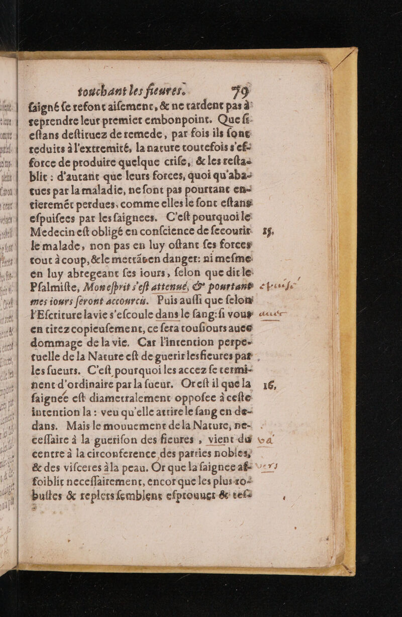 {signé (e refont aifemenc, &amp; ne cardent pas à’ seprendre leur premier embonpoint. Que fi- eftans deftituez de remede, par fois ils fone teduits à l'extremité, la nacure coutefois s'ef- force de produire quelque crife, &amp;les reftas blic : d'aucane que leurs forces, quoi qu'aba- cues pat la maladie, ne font pas pourtant en tieremér perdues, comme elles le fonc eftans: efpuifecs par lesfaignees. C'eit pourquoile Medecineft obligé en confcience de fecourir le malade, non pas en luy oftanc fes forces tour àcoup,&amp;le mecräsen danger: nimefme en luy abregeanc fes iours, felon que dirle: Pfalmilte, Monclbrit s'efl attenué, © pourtant mes iosrs feront acconrc. Puis aufh que felox en cirezcopieufement, ce fera coulioursauee dommage dela vie. Car l'intention perpe- lesfueurs. C'eft pourquoi les accez fe cermi- nentd'ordinaire par la fueur. Oreft il que la faignee eft diimecralement oppofee à cefte intention la : veu qu'elle atrirele fang en de- dans. Mais le mouuemenr dela Nature, ne- 16, centre à la circonference des parries nobles, &amp;c des vifceres àla peau. Or que la faignée af: foiblir neceffairement, encor que les plusxo- bultes &amp; replers femblent efprouuer 8 ref
