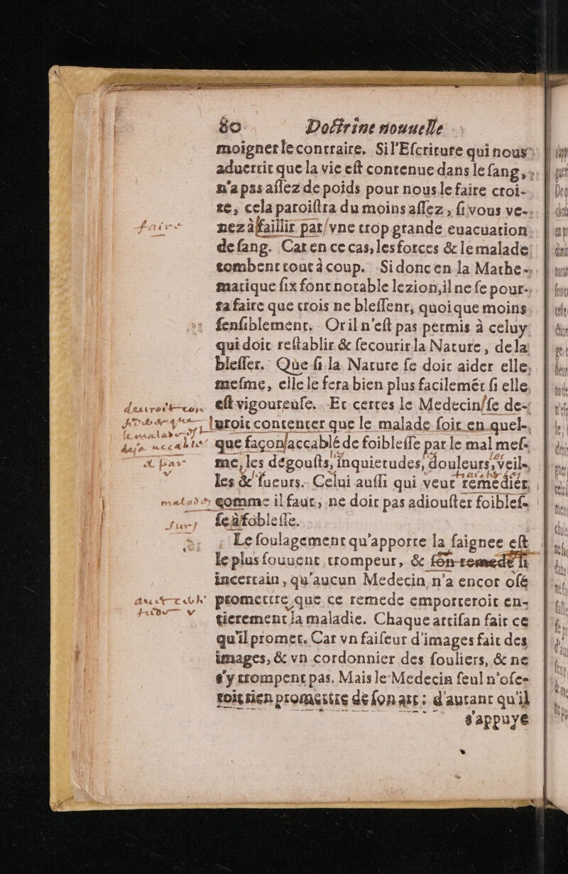 f tas n'a pas aflez de poids pour nousle faire croi- mezäffaillir pat/vne crop grande euacuation defang. Caren ce cas, les forces & le malade ta faire que crois ne bleffenr, quoique moins fenfibleménr. Oriln'eft pas permis à celuy qui doic reftablir & fecoutirla Nature, dela mefme, elle le fera bien plus facilemétr fi elle me, les dégoufts, inquierudes, douleurs, veil- feafoblefle. Le foulagement qu'apporre la faignee eft incertain, qu'aucun Medecin n'a encor ofé tierement ja maladie. Chaque artifan fair ce qu'ilpromer. Car vn faifeur d'images fair des images, & vn cordonnier des fouliers, & ne e'ycrompenc pas, Mais le- Medecin feul n’ofe= toig sien promértre defonarc; d'ayrant qu'il RS ed ie sappuye *