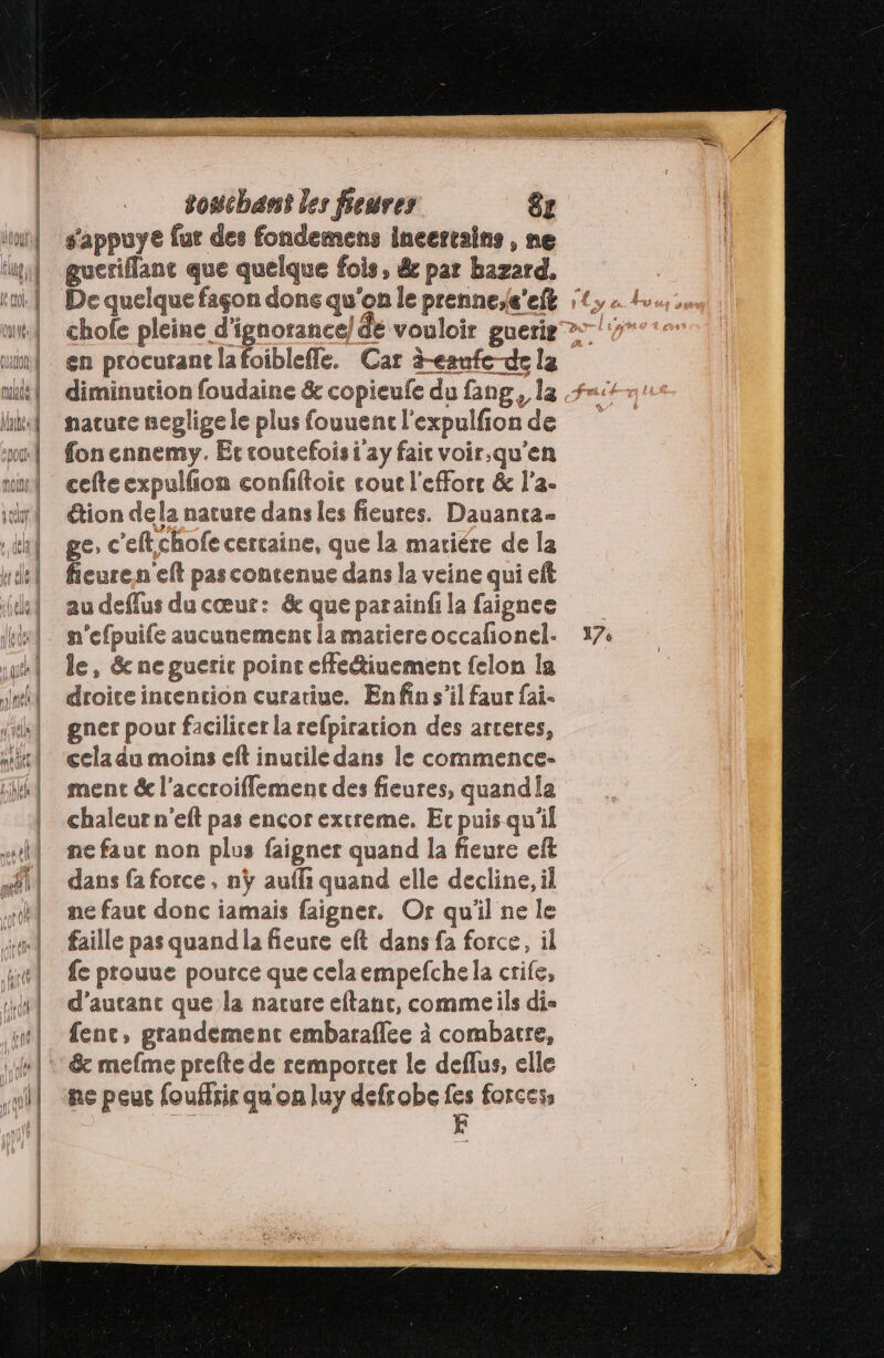 alt la | MAC, À AU nf | | ne à touchant les feures &amp;z s'appuye fur des fondemens incerrains , ne gueriflanc que quelque fois, &amp; par hazard. diminution foudaine &amp; copieufe du fang, la nacute neplige le plus fouuent l'expulfion de fon ennemy. Er toutefois i'ay faic voir,qu’en cefte expulfon confiftoie cout l'eForc &amp; l'a- tion dela nature dans les fieures. Dauantra- ge, c'eftchofe certaine, que la mariére de la fieuren'eft pas contenue dans la veine qui eft au deflus du cœur: &amp; que parainfi la faignee n’efpuife aucunement la matiere occafionel- le, &amp; ne guerit point effeiuement felon la droite incencion curatiue. En fin s’il faur fai. gner pour facilicer la refpiration des arceres, cela du moins eft inutile dans le commence- ment &amp; l'accroiflement des fieures, quandia chaleur n'eft pas encor extreme. Ec puis qu'il ne fauc non plus faigner quand la fieure eft dans {a force, nÿ auffi quand elle decline, il ne faut donc iamais faigner. Or qu'il ne le faille pas quand la fieure eft dans fa force, il fe prouue pource que celaempefche la crife, d'autant que la nature eftant, commeils dis fenc, grandement embaraflee à combattre, ne peus fouffris qu'on luy defrobe fes forces, ; E 17: