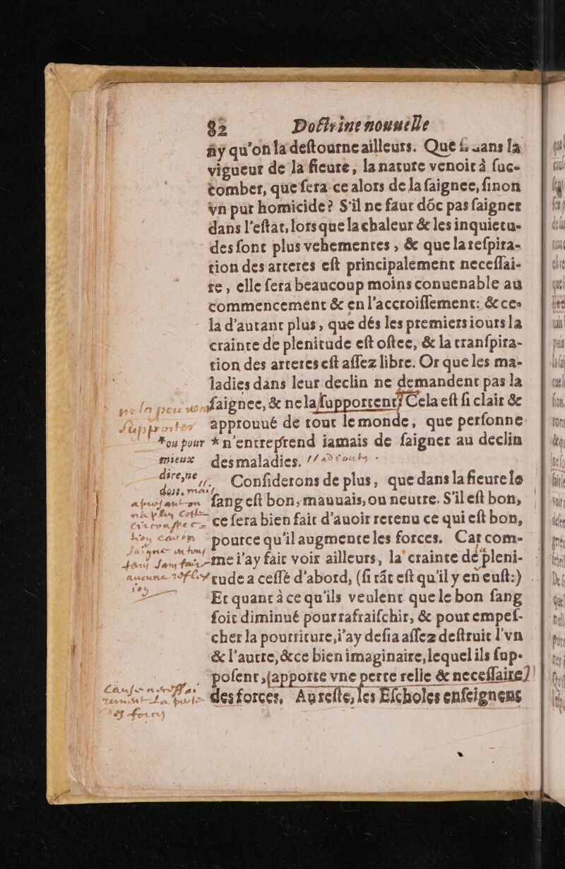 _#y qu'on la deftourne ailleurs. Que £ sans [a vigueur de la ficure, la nature venoir à fuc- comber, que fera ce alors de la faignee, finon vn pur homicide? S'il ne faur dôc pas faigner dans l'eftat, lorsque la chaleur &amp; les inquietu- des fonc plusvehementes , &amp; que larefpira- tion des arceres eft principalement neceflai- re, elle fera beaucoup moins conuenable au commencement &amp; en l’accroiflement: &amp; ces la d’autanc plus, que dés les premiersioursla crainte de plenitude eft oftee, &amp; la cranfpira- tion des artereseft affez libre. Or que les ma- ladies dans leur declin ne demandent pas la faignee, &amp; nelafupporcent? Cela eft li clair 8 approuué de tout lemonde, que perfonne isa desmaladies. //=?° Fete, Confiderons de plus, que dans lafeurele » fangeft bon, mauuais,ou neutre. S'ileft bon, “en “pOurce qu'ilaugmenteles forces. Car com- ons fu me l'ay faic voir ailleurs, la'crainte dé pleni- Ecquancräce qu'ils veulenc quele bon fang foic diminué pour rafraifchir, &amp; pour empef- cher la pourricure,i'ay defia affez deftruic l'vn &amp; l’aucre,&amp;ce bien imaginaire lequelils fup- Pi desforces, Aurelle, les Efcholes enfeignens aa À =, / als