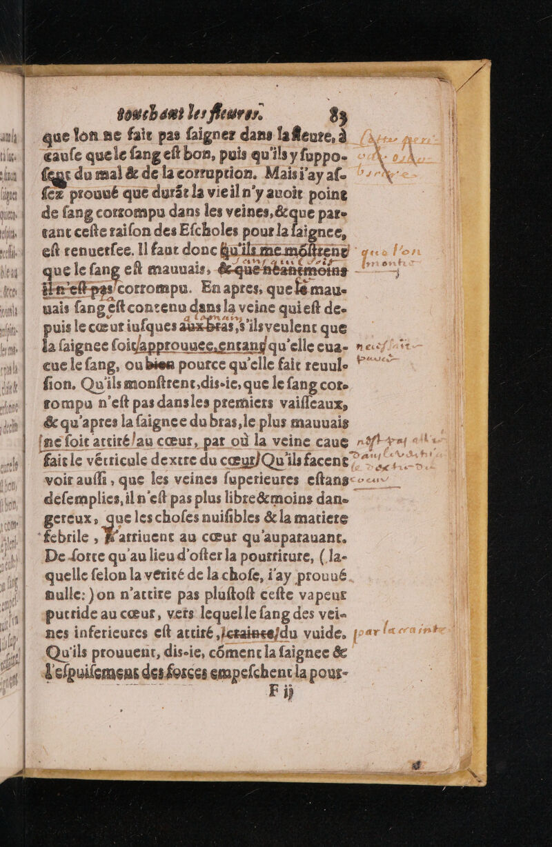 que lon ne fair pas faigner dans lafleure, à œaufe quele fang eft bon, puis qu'ils y fuppo. {eut du mal &amp; de la corruprion. Maisi'ay af. {ez prouué que durär la vieil n’y auoit poine de fang corrompu dans les veines,&amp;cque pare gant cefte raifon des Efcholes pourla faignee, que le fang ef mauuais, écquenbantmoins inellpas corrompu. Enapres, quelé mau. uais fang eft contenu dans la veine qui eft de. puis lecœuriufquesauxbras,s'ilsveulent que fion. Qu'ils monftrenc,dis-ie, que le fans cor. rompu n'’eft pas dansles premiers vaifleaux, &amp; qu'apres la faignee du bras,le plus mauvais voir auffi , que les veines fuperieures eftans defemplies,iln'eft pas plus libre&amp;moins dan. ECTCUX» SE les chofes nuifibles &amp; la matiere H'arriuent au CŒuf qu aupatauant. De{orce qu au lieu d'ofter la pourriture, { la- quelle felon la vérité de la chofe, j'ay prouué nulle: }on n’actire pas pluftoft cefte vapeur pucride au cœur, vets lequelle fang des vei- nes inferieures eft accité ,/crainee/du vuide, Qu'ils prouuent, dis-ie, cômenc la faignee &amp;e F ÿj