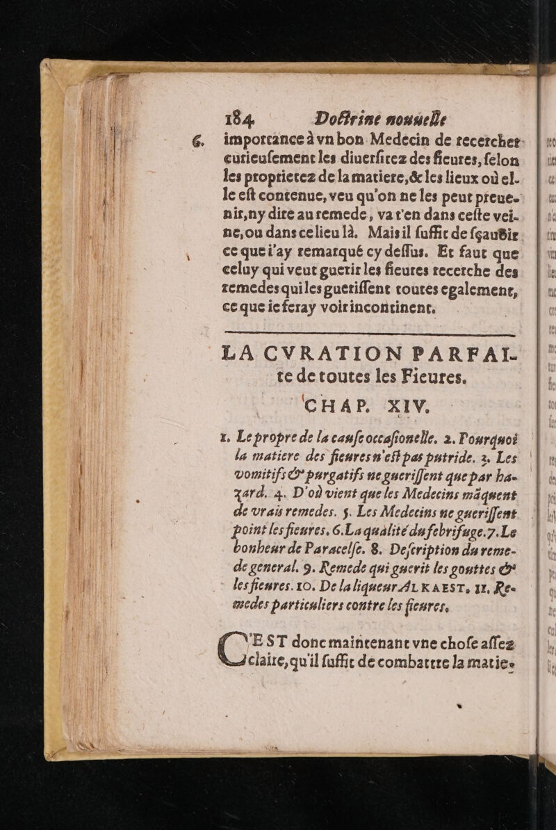 les propriecez de lamatiere,&amp; les lieux où el. nir,ny dire auremede, va t'en dans celte vei.. ne,ou danscelieu là. Maisil fuffic de fçau@ir ce que l'ay remarqué cy deflus. Et fauc que celuy qui veut guetir les fieures recerche des remedesquiles gueriffene routes egalemene, cequeicferay voirincontinent. LA CVRATION PARFAL te detoutes les Fieures. CHAP. XIV. r, Lepropre de la canfeoccafionelle. 2. Pourquoi la matiere des fieuresn'effpas patride. 2. Les vomitifs © pargatifs ne gserifflent quepar ha. gard. 4. D'où vient queles Medecins mäquent de vrais remedes. $. Les Medecins ne gueriffent point les fieures, 6. La qualité dufebrifuge.7.Le bonheur de Paracelfe. 8. Deftription da reme- de gencral. 9. Remede qui gucrit les gouttes @* les fienres.10. Delaliquenr ALKAEST, 31, Ree sedes particuliers contre les fienres, EST doncmainrenant vne chofe affez claire, qu'il fuffic de combattre la matiee