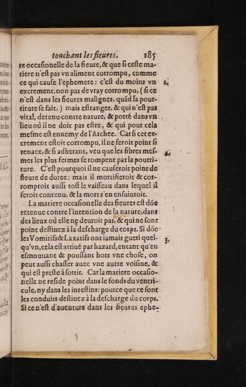 … tonchant lesfieures. 185$ re occafonelle de la fieure, &amp; que fi cefte ma- tiere n'eft pas vnalimenc corrompu, comme ce qui caufe l’ephemere: c'eft du moins va excremenrt,non pas devray corrompu, (fice n'eft dans les fieures malignes, quäd la pour- ticute fe fair, ) mais eftranger, &amp; quin'eft pas viral, derenu contre nature, &amp;potté dansvn mefme eftennemy de l’Archee. Carficerex- cremenc eftoit corrompu, ilne feroit point fi tenace, &amp; fi adherant, veu que les fibres mef- mes les plus fermes fe rompent parla pourti- ture. C'eftpourquoiilne cauferoic pointde fieure de duree: mais il mortifieroit &amp; cor- romproic auf coft le vaifleau dans lequel il feroit contenu, &amp; la morcs'enenfuinroir. La matiere occafionelle des fieures eft déc retenue contre l'intencion de la nature;dans des lieux où elle ne deuroir pas, &amp; quine fone poinc deftinez à la defcharge du corps. Si dôc lesVomicifs&amp;Laxatifs ontiamais gueri quel- qu'vn,celaeftarriué par hazard,entant qu'en efmouuanc &amp; pouffanc hors vne chofe, on peut aufli chafler auec vne autre voifine, &amp; quieft prefteàfortir. Carlamatiere occafio« nelle ne refide point dansle fonds du ventri- cule, ny dans les inteftins: pource que ce font les conduits deftinezà la defcharge du corps. Sice n'eft d'auenture dans les fieures ephee j