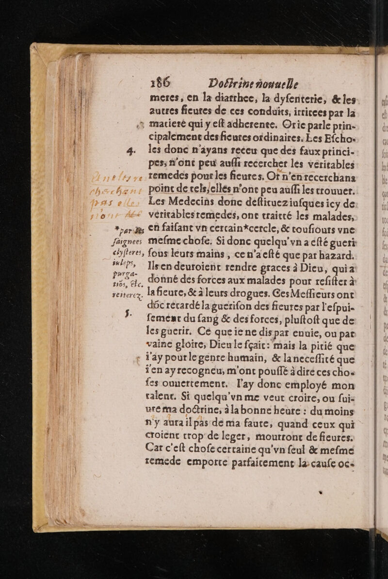 meres, en la diatrhee, la dyfenterie, &amp;les autres ficutes de ces conduits, irricees par la ar Re pâi Fès céy{leres, suleps, PHrTa- # à so r- 8805, cc. reftercy. cipalemenc desficures oidinaires, Les Efcho. les donc n'ayans receu que des faux princi- pes; n'ont peu auff recercher les véritables remedes pour les fieures, Or n’enrecerchans poinc de cels,ellés none peu auff les crouuer. Les Medecins donc déftitueziufques icy de vérirablesremedes, ont traitré les malades, en faifant vn cercainkcercle, &amp; roufiouts vne mefme chofe. Si donc quelqu’vn a efté gueri fous leurs mains , cen’aefté que par hazard. Ils en deuroient rendre graces à Dieu, quia donné des forces aux malades pour refifter à la fieure, &amp; àleurs drogues. CesMeflieurs ont déc rérardé la guerifon des fieures par l'efpui- feménr du fang &amp; des forces, pluftoft que de les guerir. Ce que ie ne dis par enuie, ou pat vaine gloire, Dieu le fçaic: mais la pitié que jen ayrecogneu, m'ont pouffé àdiré ces chos fes ouuertemenr. Fay donc employé mon ralene. Si quelqu'un me veut croire, ou fui: ure ma doctrine, àlabonne heure : du moins n'y aurailpas de ma faute, quand ceux qui croient trop de leger, mourront de fieures. Car c'eft chofe certaine qu’vn feul &amp; mefme remede emporte parfaicement là caufe oc«