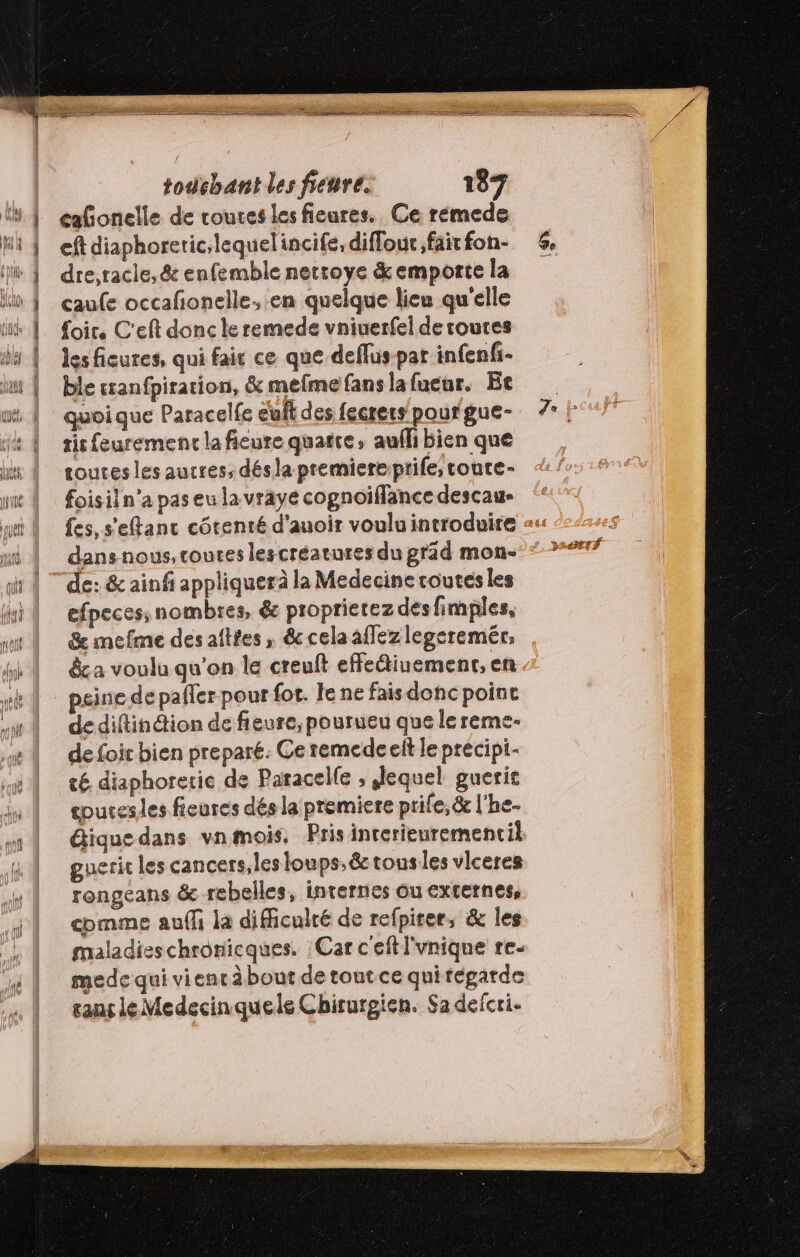 cafonelle de routes les fieures. Ce rémede eft diaphoretic,lequelincife, diffour. fait fon- dre,tacie,& enfemble netroye & emporte la caufe occafonelle, en quelque lieu qu'elle Loir. C'eft donc le remede vniuerfel de routes les fiures, qui fair ce que deflus-par infenfi- ble cranfpiration, & mefmefanslafueur. Et quoique Paracelfe eut des fecrers pour gue- tit feuremenc la fieure quatre, aufli bien que toutes les aucres, désla premiere prife; coute- foisiln’a pas eu la vraye copnoiflance descau- dans nous, coutes lescréatures du präd mon- de: & ainf appliquerà la Medecine routes les efpeces, nombres, & proprietez des fimples, & mefme des aîttes ; & cela allez legeremér, &c a voulu qu’on le creuft effediuement, en peine de pafler pour fot. le ne fais donc poine de diftinétion de fieure, pourueu que le reme- de foir bien prepare. Ce remede eit le precipi- té diaphorerie de Paracelfe ; Jequel guerit coucesles fieures dés la premiere prife, & l'he- tique dans vn mois, Pris inrerieurementil gueric les cancers, les loups, & tous les vlceres rongeans & rebelles, internes ou externes, comme auf la difficulté de refpirer, & les maladies chronicques. Car c'eftl'vnique re- mede qui vien à bout de tout ce quiregarde saut léMedecinquele Chirurgien. Sa deicri-