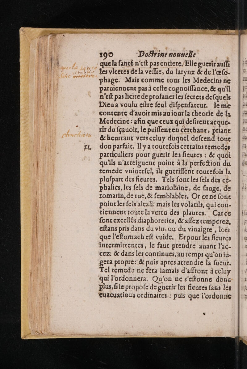 que la fanté n'eft pas entiere./Elle guetir auf ” les vlceres dela veflie, du larynx &amp; de l'œfo. phage. Mais comme tous les Medecins ne paruicnnent pas à cefte cognoiflance, &amp; qu'il n'eft pas licire de profaner les fecrets defquels Dicu a voulu eftre feul difpenfareur. Ileme contente d'auoir mis auiout la cheorie de {4 Medecine: afin que ceux qui defirencacque- sir du fçauoir, le puiffenten cerchance, priane &amp; heurcant vers celuy duquel defcend toue don parfait. Ilya rourefoiscertains remedes particuliers pour guerir les fieures : &amp; quoi qu'ils n’acteignenc point à la perfe Aion du temede vniuerfel, ils gueriflenc courefois la plufpart desfieures. Tels fonc les fels des cé phalics, les fels de mariolaine, de fauge, de romarin, de rue,&amp; femblables, Or cené fonc poinc les fels alcali: mais les volatils, quicon. cicnnent coute la vertu des plances. Carce foncexcellés diaphorerics, &amp; afleztemperez, cftans pris dans du vin, où du vinaigre , lors que l'eflomach eft vuide, Ecpour les fieures incermiccences, le faur prendre auanc l'ac- cez: &amp; dans les continues, au temps qu'oniu- gera propre: &amp; puis apres attendre la fueur. Tel remede ne fera iamais d'affronc à celuy qui l'ordonnera. Qu'on ne s’eftonne donc plus, fiie propole de guerir les fieures fans les €uacuations ordinaires : puis que i'ordonne