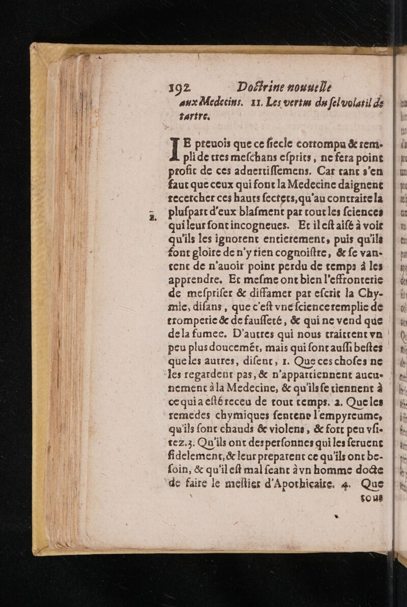 392 Doérine nouueÏe | aux Medecins. 11. Les vertus du felvolatil de tartre. plide tres mefchans efprics, ne fera point profit de ces aduertiflemens. Car canc s'en faut que ceux qui font la Medecine daignent recercher ces haurs fectecs, qu'au contrairela plufpart d'eux blafment par coucles fciences Quileurfontincogneues. Ecileltaifé à voir qu'ils les ignorent entierement, puis qu'ils font gloire de n'ytien cognoiltre, &amp; fe van- tenc de n'auoir point perdu de temps à les apprendre. Er mefme oncbien l'effronterie de mefprifer &amp; diffamer par efcric la Chy- mie, difans , que c’eft vnéfcienceremplie dé tromperie &amp;e de faufleré, &amp; qui ne vend que que les autres, difenc, 1. Que ceschofes ne nement à la Medecine, &amp; qu'ilsfe tiennent à cequia eftéreceu de tout cemps. 2. Queles remedes chymiques fencence l'empyreume, qu'ils font chauds &amp; violens, &amp; forc peu vfi- tez,3. Qu'ils ont desperfonnes qui les feruenc fidelemenc,&amp; leur prepatent ce qu'ils ont be- foin, &amp; qu'ileft mal feanc àvn homme dote sous