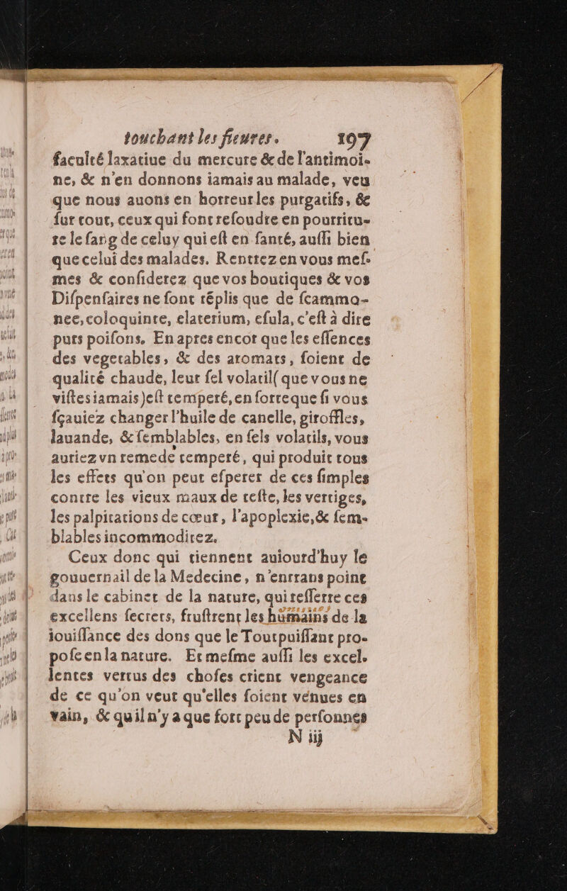 faculté laxatiue du mercure &amp; de l'antimoi. ne, &amp; n'en donnons iamais au malade, veu que nous auons en horreurles purgacifs, 6e fur cout, ceux qui foncrefoudte en pourriru- se le fang de celuy qui eft en fanté, aufhi bien que celui des malades. Rentrezen vous mef. mes &amp; confiderez que vos boutiques &amp; vos Difpenfaires ne font réplis que de fcamma- nee, coloquinre, elaterium, efula, c’eft à dire purs poifons. En apres encor que les effences des vegerables, &amp; des aromats, foient de qualité chaude, leur fel volatil( quevousne viftesiamais jelt cemperé,en forceque fi vous fçauiez changer l'huile de canelle, giroffles, lauande, &amp;femblables, en fels volatils, vous auriez vn remede cemperé, qui produit rous les effets qu'on peut efperer de ces fimples contre les vieux maux de celte, les vertiges, les palpitations de cœur, l’apoplexie,&amp; fem. blablesincommodirez. Ceux donc qui tiennent auiourd'huy le gouuernail de la Medecine, n'enrrans poine dans le cabinet de la nature, quireflerre ces excellens fecrers, fruftrent les harmains de la iouiflance des dons que le Toutpuiffanr pro. pofcenlanature. Ermefme auf les excel. lentes vertus des chofes crient vengeance de ce qu'on veut qu'elles foient venues en vain, 6 quil n'y a que forc peu de perfonnes