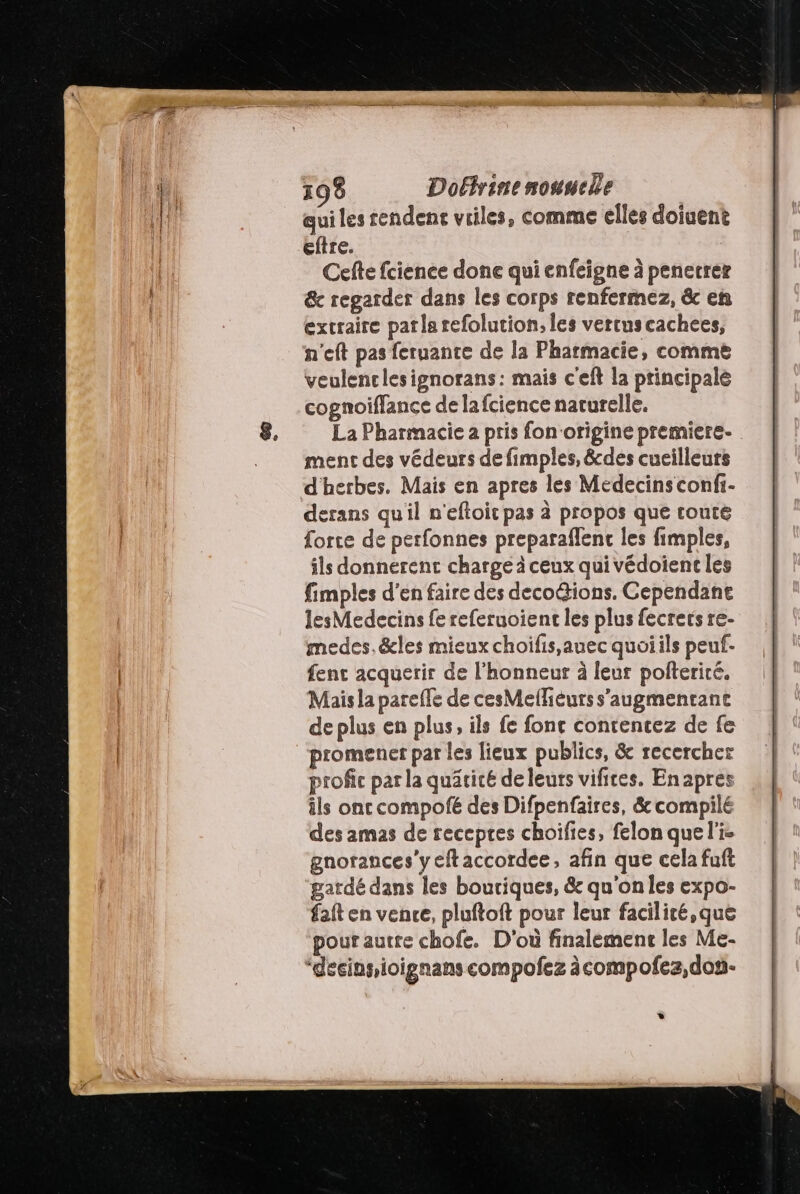 qui les rendent vriles, comme elles doiuent etre. Cefte fcience done qui enfeigne à penerrer &amp;c regarder dans les corps renfermez, &amp; en extraire patla refolution;, les vercuscachees, h'eft pas feruante de la Pharmacie, comme veulenclesignorans: mais c'eft la principale cognoiflance de lafcience naturelle. La Pharmacie à pris fon'origine premiere. menc des védeurs de fimples, &amp;des cucilleurs d'herbes. Mais en apres les Medecinsconfi- derans qu'il n'eftoit pas à propos que route force de perfonnes preparaffent les fimples, ils donnerent charge à ceux qui védoient les fimples d'en faire des decoGions. Gependane lesMedecins fe referuoienc les plus fecrets re- medes.&amp;les mieux choifis,auec quoiils peuf- fenc acquerir de l'honneur à leur polterité. Mais la pareffe de cesMelieurs s'augmentant de plus en plus, ils fe fonc contencez de fe promener par les lieux publics, &amp; recercher profic par la quätité de leurs vifires. Enapres ils ont compofé des Difpenfaires, &amp; compilé des amas de recepres choifies, felon que l'i- gnorances'y eftaccordee, afin que cela fuft gardé dans les boutiques, &amp; qu'onles expo- fat en vence, pluftoft pour leur faciliré,que pouf autre chofe. D'où finalement les Me- “decinsioignans compofez àcompofez,don- *