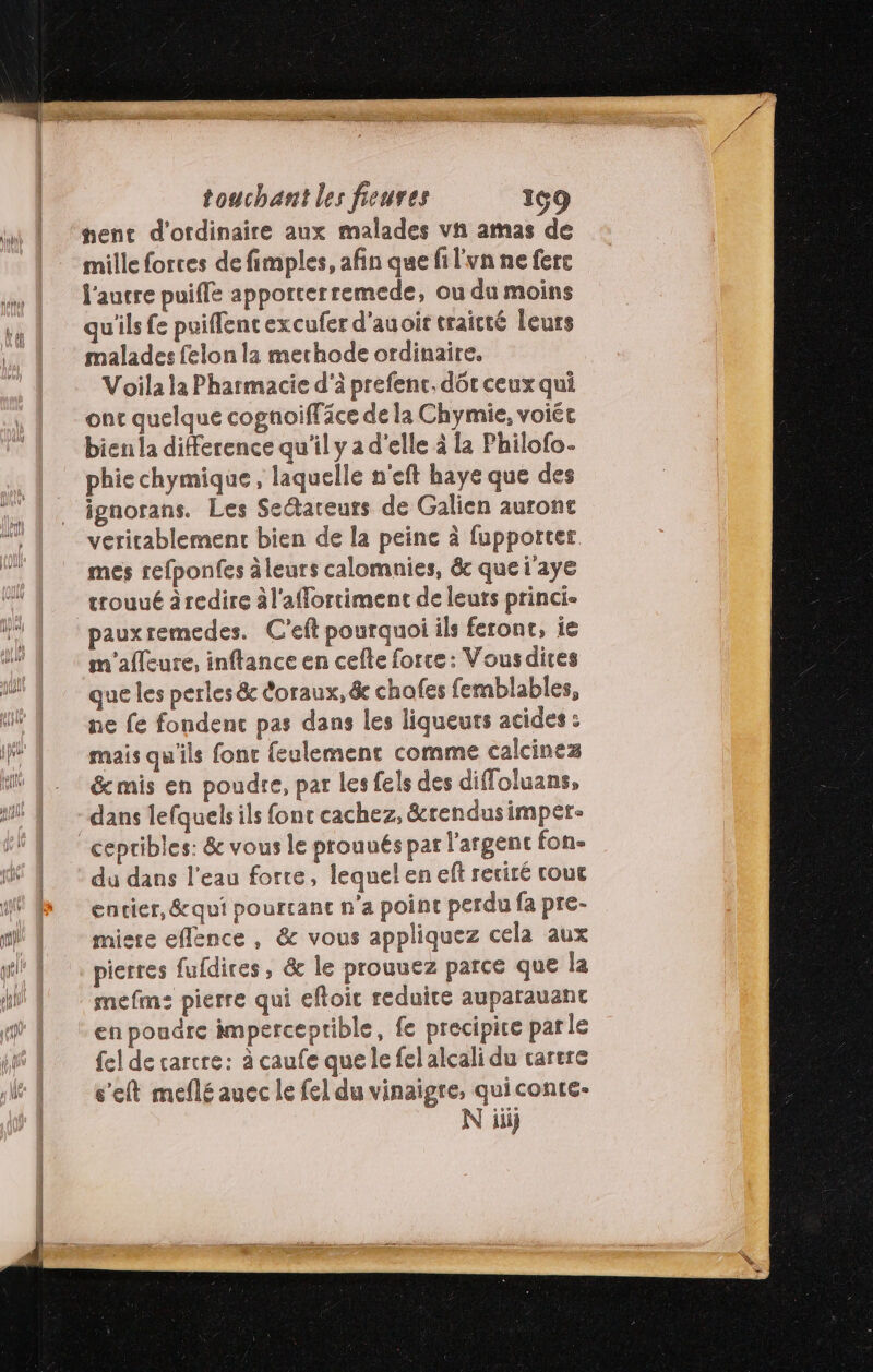 tent d'ordinaire aux malades vn amas de mille forces de fimples, afin que fi l'vn ne fere l'aucre puifle apporcerremede, ou du moins qu'ils fe puiffencexcufer d'auoit traicté leurs malades felon la mechode ordinaire. Voila la Pharmacie d'à prefenc. dôt ceux qui ont quelque cognoiffäce de la Chymie, voiée bien la difference qu'il y a d'elle à la Philofo- phie chymique, laquelle n'eft haye que des ignorans. Les Sectareuts de Galien auront veritablement bien de la peine à fupporter mes refponfes àleurs calomnies, &amp; que i'aye trouué àredire àl'affortiment de leuts princi- pauxremedes. C'eft pourquoi ils feront, ie m'afleure, inftance en cefte force: Vousdices que les perles &amp; éoraux, &amp; chofes femblables, ne fe fondenc pas dans les liqueuts acides : mais qu'ils fonc feulement comme calcinez &amp; mis en poudre, par les fels des diffoluans, dans lefquels ils fonc cachez, &amp;crendusimpere cepribles: &amp; vous le prounés par l'argent fon- du dans l’eau forre, lequel en eff retiré cout encier, &amp;qui pourtant n’a point perdu fa pre- misre eflence , &amp; vous appliquez cela aux pierres fufdires, &amp; le prouuez parce que la mefm: pierre qui efloic reduire auparauant en poudre imperceptible, fe precipire parle fel de carcre: à caufe que le fel alcali du cartre s'eft meflé auec le fel du vinaigre, quiconte-