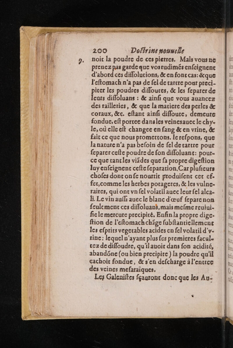 noic la poudre de ces pierres. Maïs vous ne prenez pas garde que vosrudimés enfcignene d’abord ces diffolurions, & en fonc cas: &cque l'eftomach n'a pas de fel de tarcre pour preci- picer les poudres difloures, & les feparer de leurs difloluans : & ainf que vous auancez des railleries, &c que la matiere des perles & coraux, &c. eftanc ainfi difloure, demeure fondue, eït porcee dansles veinesauec le chy- le, où elle eft changee en fang & en vrine, & fait ce que nous promertons. lerefpons, que la nature n’a pas befoin de fel derartre pour {eparer cefte poudre de fon difloluant: pour- ce que rancles viädes que fa propre digeftion luyenfeignenc ceftefeparation.Car plufieurs chofes done onfe noustic produifenc cer ef. fer,comme les herbes porageres, & les vulne- raires, qui ont vn fel volatil auec leur fel alca- li. Le vin aufli auecle blanc d'œuf feparenon feulemenc ces difloluan$,mais mefme reuiui. fiele mercure precipicé. Enfin la propre dige. ftion de l'eftomachchäâge fubftantiellemene les efprits vegerables acides en fel volaril d'v- sine : lequel n'ayant plusfes premieres facul= cez de difloudre, qu'ilauoic dans fon acidité, abandône (ou bien precipice ) la poudre qu'il cachoit fondue, & s’en defcharge à l'encree des veines mefaraïques. Les Galeniltes fçauronc donc que les Au-