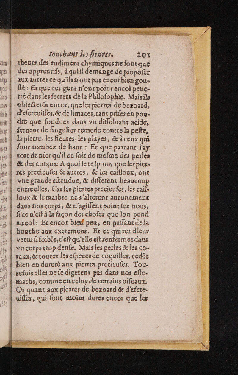 EE AR D RS 24 —. a touchant les freures. 201 sheurs des rudimens chymiques ne font que des apprencifs, à quiil demange de propofer aux autres ce qu'ils n'ont pas encor bien goue fé: Erqueces gens n'onr point encoï pene- tté dans les fecrecs de la Philofophie. Maisils obiecterétencor, quelespierres de bezoard, d'efcreuifles, &amp; de limaces, canc prifes en pou- dre que fondues dans vn diffoluant acide, feruenc de fingulier remede contre la pete, Ja pierre, les fieures, les playes, &amp; à ceux qui fonc combez de haut : Ec que partant r'ay cost de nier qu'ilen foit de mefme des perles &amp; des coraux: À quoiierefpons, que les pier- res precieufes &amp;aucres, &amp; les cailloux, one vne grandeeftendue, &amp; different beaucoup encreclles. Car les pierres precieufes, les cail« Joux &amp; lemarbre ne s'alrerenc aucunemence dans nos corps, &amp; n’agiflenc poinc fur nous, fice n’eft à la façon des chofes que lon pend aucol: Ecencor biæf peu, en paflant dela bouche aux excremens. Ec ce quirendleur vercu fifoible, c'eft qu'elle eft renfermecdans va corps crop denfe. Mais les perles &amp;les co- taux, &amp; coutes les efpeces de coquilles, cedés bien en dureté aux pierres precieufes. Toue cefois elles ne fe digerent pas dans nos efto. machs, comme en celuy de certains oifeaux. Or quanc aux pierres de bezoard &amp; d'efcre- uifles, qui fonc moins dures encor que les