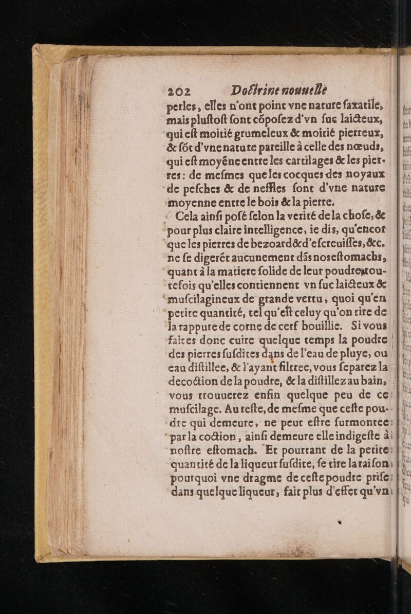 perles, elles n'ont point vne nature faxarile, mais pluftoft font côpofez d'vn fuc laiéteux, &amp; f6t d'vnenature pareille à celle des nœuds, qui cftmoyéneencre les cartilages &amp; les pier- res: de mefmes quelescocques des noyaux de pefches &amp; de neffles fonc d'vne nature moyenne entre le bois éc la pierre. Cela ainfi pofé felon la verité dela chofe, êe que les pierres de bezoard&amp;cd'efcreuifles, &amp;c. ne fe digerér aucunement däs noseftomacbs, quant à la matiere folide de leur poudrestou- tefois qu’elles contiennent vnfuclaicteux &amp;e perire quantité, tel qu’eît celuy qu'on rire de la rappure de corne de cerf bouillie. Sivous eau diflillee, &amp; l'ayant filcree, vous feparezla vous tcrouuerez enfin quelque peu de ce mufcilage. Au refte, de mefme que cefte pou-. dre qui demeure, ne peur eftre furmontee: par la codtion, ainfi demeure elleindigefte à) noftre eftomach. Et pourtant de la petite quantité de la liqueur fufdire, fe tire laraifon, pourquoi vne dragme de cefte poudre prife: