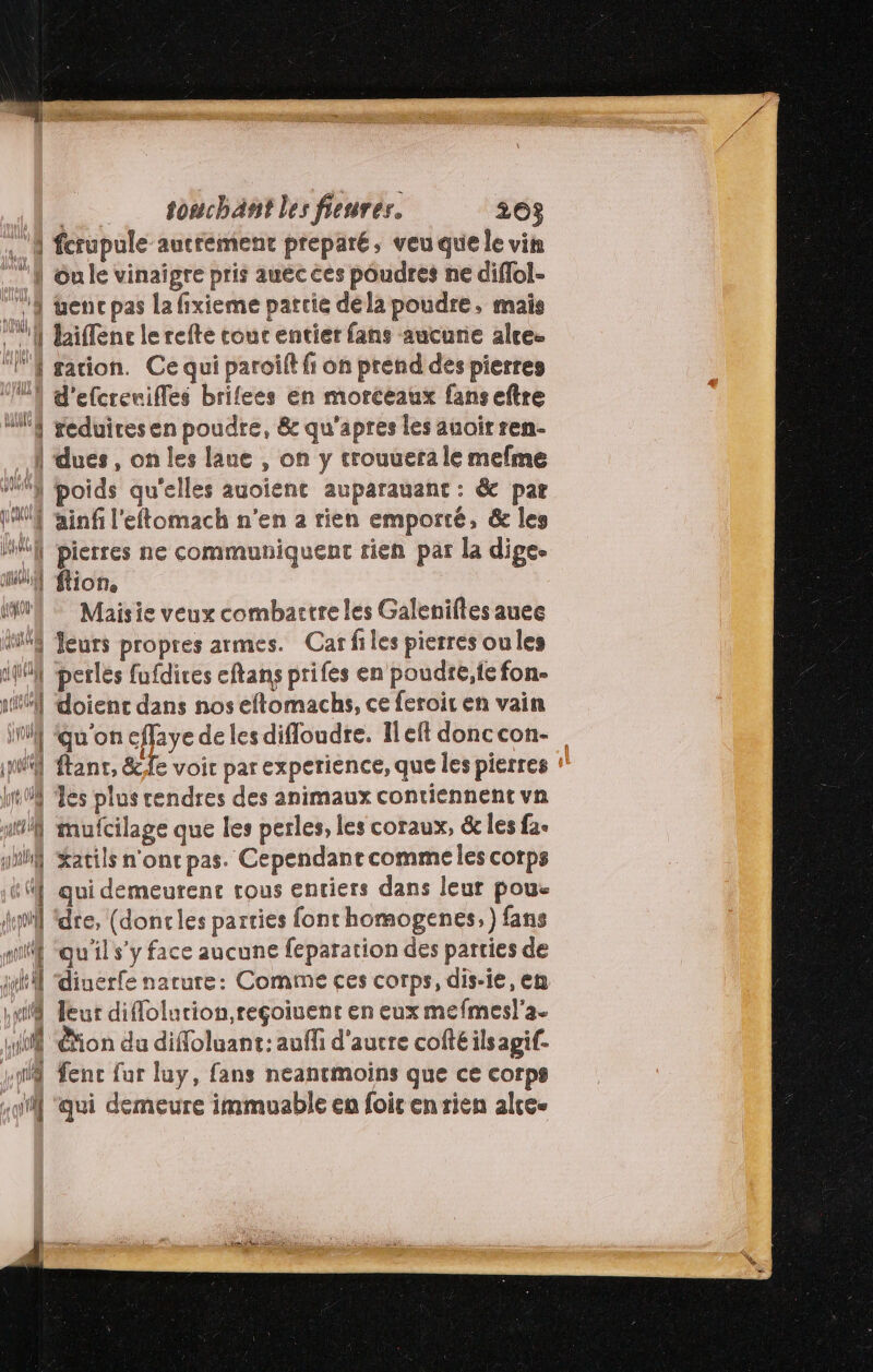 4 fcrupule autrement preparé, veuquele vin N Gule vinaigre pris auéc ces poudres ne diflol- 11 wencpas la fixieme partie déla poudre, mais !] laiffenc le refte touc entier fans aucune alre- | sation. Ce qui paroîft fi on prend des pierres “{ d'efcrevifles brifees en morceaux fanseftre 4 geduiresen poudre, &amp; qu'apres les auoirren- | dues, on les laue , on y trouuera le mefme M°} poids qu'elles auoient auparauant : &amp; par LM ainfi l'eftomach n'en a rien emporté, &amp; les MAN pierres ne communiquent rien par la dige. HN ion, INUN Maisie veux combactreles Galenifes auee MS fleurs propres armes. Car files pierres oules Hi perles fufdires eftans prifes en poudré,ie fon. 1 doienc dans nos eftomachs, ce feroit en vain M ‘qu'on cffaye de les difloudre. Ileft donccon- JW ftanr, &amp;fe voir par experience, que les pierres lof es plus cendres des animaux contiennent vn mufcilage que les perles, les coraux, &amp; les fa. Xatils n'onr pas. Cependant comme les corps qui demeurent tous entiers dans leur poue dre, (doncles parties font homogenes, ) fans | qu'il s’y face aucune feparation des parties de | diuerfe narure: Comme ces corps, dis-ie, en leur diflolurion,reçoiuent en eux mefmesl'a- dé ion du difloluant: auffi d'autre cofté ils agif- sy fenc fur luy, fans neantmoins que ce corps ui ‘qui demeure immuable en foir en rien alce- =] a LB. k—S 2