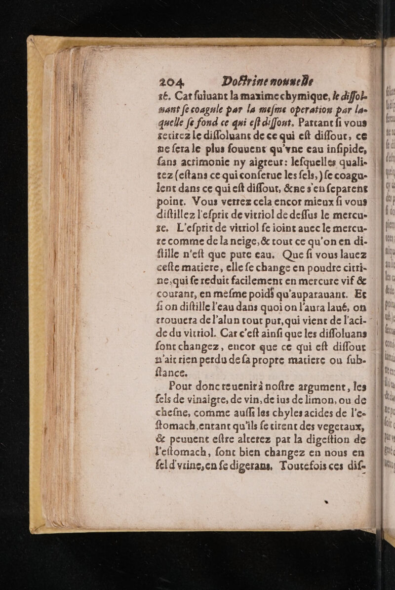 ré. Cat fuiuant la maxime chymique, le diffol. sant [e coagule par la mefme operation par la- quelle fe fond ce qni eff diffout. Parcanc fi vous evirez Le difloluans de ce qui eft diffour, ce ne fera le plus fouuene qu'vne eau infipide, fans acrimonie ny aigreur: lefquelles quali- tez (eftans ce qui conferue les fels, }fe coagu- poine. Vous verrez cela encor mieux fi vous diftillez l'efpric de vicriol de deflus le mercue se. L'efpric de vicriol fe ioint auec le mercu- se comme de la neige, &amp; cout ce qu'on en di- fille n'eft que pure eau. Que fi vous lauez cefte mariere, elle fe change en poudre cirri- ne,qui fe reduit facilement en mercure vif &amp; couranr, en méfme poids qu'auparauant. Ec fi on diftille l’eau dans quoi on l'aura laué, on crouuera de l’alun tout pur,qui vient de l’aci- de du vitriol. Car c’eft ainfi que les diffoluans font changez, encor que ce qui eft difloue n'ait rien perdu de fa propre matiere ou fub- lances Pour doncteuenirä noftre argument, les fels de vinaigre, de vin, de ius de limon, ou de chefne, comme aufli les chyles acides de l'e- ftomach,entant qu'ils fe cirent des vegetaux, &amp; peuuent eftre alcerez pat la digeftion de l'eftomach, fonc bien changez en nous en feld'vrine,en fe digerans, Toucefoisces dif=