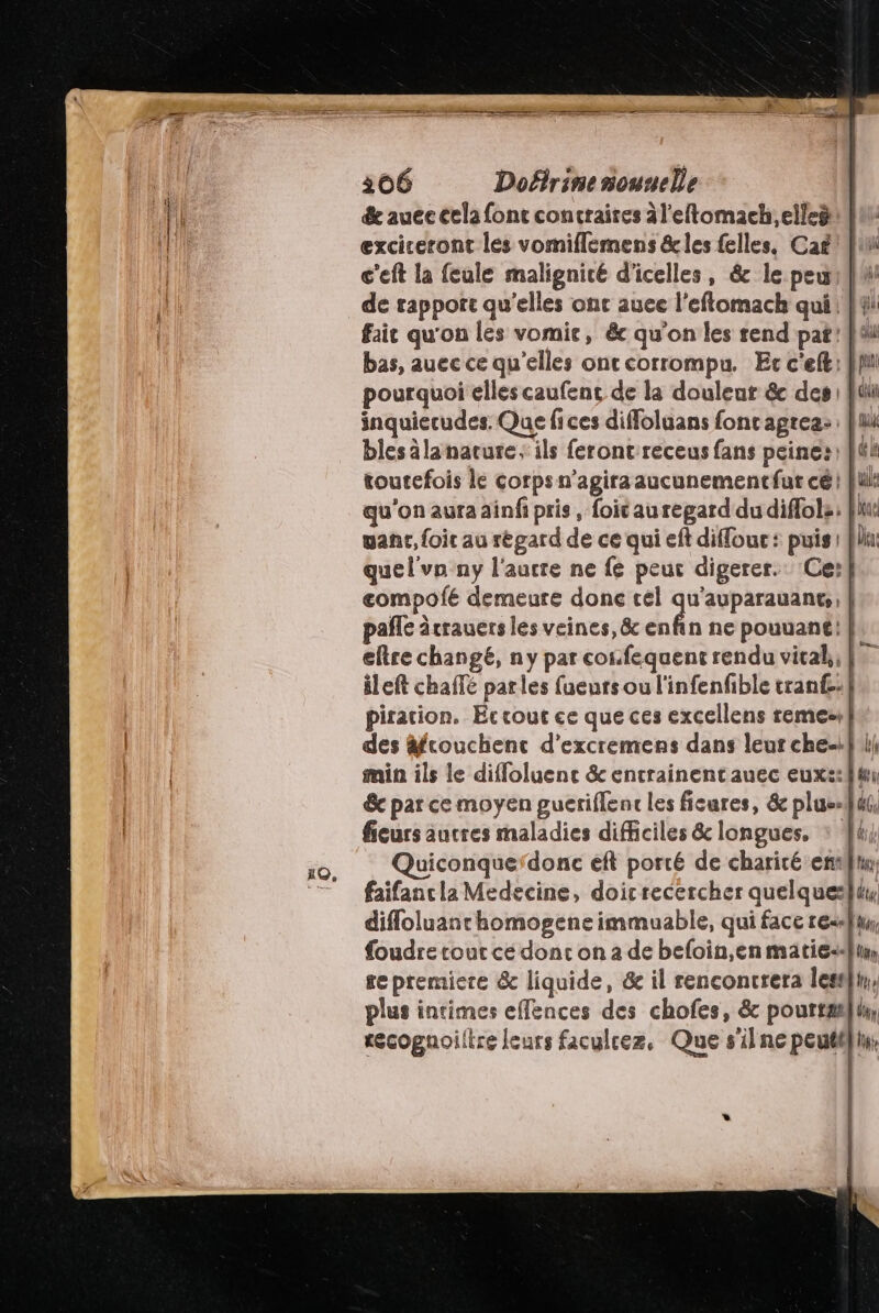 &amp; auce cela font contraires àl'eftomach.elleë | exciceront les vomiflemens &amp;cles felles, Cag Jui c'eft la feule malignicé d'icelles, &amp; le pewruit de rapport qu’elles ont auee l'eftomach qui {4 fait qu'on les vomie, &amp; qu’on les rend pat! bas, auec ce qu'elles onr corrompu. Er c'eft: fi pourquoi elles caufenc de la douleur &amp; des : Qi inquiecudes. Que fices diffoluans fonc agrea: : fu blesälanarure; ils ferontreceus fans peines: ft toutefois le corps n’agira aucunement fut cé fu: qu'on aura ainfi pris, foic au regard du diflols: flic ganc, foit au régard de ce qui eft diffouc: puis : Qlai quel'vn ny l'aucre ne fé peut digerer. Ce} eompofé demeure done cel qu'auparauants, | pale àcrauers les veines, &amp; élu ne pouuant: | eltre changé, ny par confequent rendu viral, fo ileft chaffé par les fueurs ou l'infenfible tranf£-} piration. Ec cout ce que ces excellens remes+} des äfcouchenc d’excremens dans leur che-ili min ils le diffoluenc &amp; entrainentauec eux::}4 &amp; par ce moyen gueriflent les ficures, &amp; plus-Jut, ficurs autres maladies difficiles &amp; longues, : 44 Quiconque‘donc eft porté de charicé era, faifancla Medecine, doicrecercher quelques}i difloluanchomogene immuable, qui face re, foudre tout ce dont on a de befoin,en matie-a}ly, se premiere &amp; liquide, &amp; il rencontrera lest}i, plus intimes effences des chofes, &amp; pourta}u, recognoiltre leurs faculcez, Que s'ilne peutélin, 4
