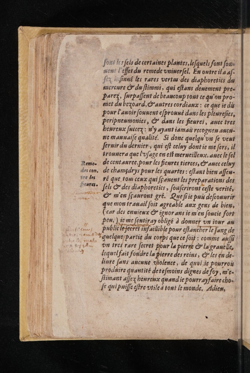 forsi les feis de certaines plantes, lefquels font [ose sen l'effet du remedevninerfel. En outre ils af: fx rfinué les vares vertus des disphoreties de mercure © du flimnii, qui cfans denement pre. parer, ferpalfent de beaucoup tont ce qu'on pro- met du bezoard, autres cordianx : ce que ie dis pour l'anoir founent cprouné dans les plenvefies, Peripnemmonies, © dans les fienres, auectres berenx [uccez: n'y ayant iamai recognen anca- nemannaife qualité. Si donc quelqu'un fe vent Jérair du dernier, qui eff celny dont ie me fers, il éronucra que l'ufage en eff merucilleux, anec le fel de centanree,pour les fienres tierces, suec celuy de chamgdrys pour les quartes : effant bien affen- ré que tou ceux qui fjauent les preparation des fels © des disphoreties, fowferiront cefie verité, © m'en Jçanront gré. Quefiie pui defconurir | qe mon tranail foit agreable aux gens de bien, | (car des enuieux © ignor ans ie m'en foucie fort ‘| Pen, ) fe me [entiray obligé à donner un iour a | public lefecret infaillible pour canther le Jang de . “gnelqueipartie du conbs quece foit : comme ani] Un tres rare Jécret pour la picrnc € lagrauble, lequelfait fondre la pierre des reins, €ÿ° les en de- linre fans aucune violence, de quoi 3e ponrroë Produire quantité detefmoins dignes defoy , m'e- J'imant affex heureux quandie pourrayfaire cho: fe quipuiffe fre vtilea tont le monde. Adieu.