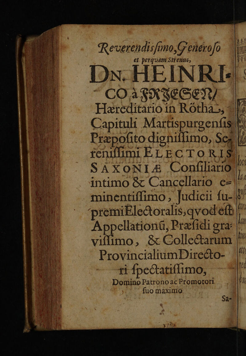                    qReverendisfunoG'enerofo  et. perquam Siento, — Ime Ios. HEIN KI:  COa$9 See Hareditario in Rótha^», 2? Capituli Martispurgenfis b E Prapofito digniffumo, Sez feniffimi ELEC TO RJ ; SAXONIJ&amp; Confiliario intimo &amp; Cancellario. e- minentiffimo , judicii fu- 9 premiEle&amp;toralis,qvod'efe ^ Appellationü, Prafidi gra: |^ viffimo, &amp; Collectarum |  lic p  ProvincialiumDirecto- W Domino Patrono ac Promotori | T fuo maximo Sa- |