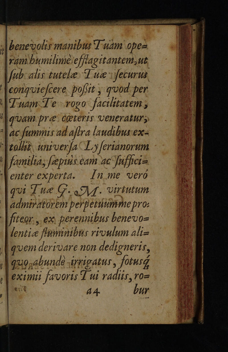   il ;| Beneoolir manibis T uam opez yam bumilimeefflagitantem,ut Jub: alis tutelee A ue :yecurus, ' Jeorqvtefcere, pofstt , qvod per Ium: Te rogo facilitatem ; | aram. pre: óereris veneratur; *| ac fummis ad aftra laudibus ex- Troll? univerfa Ly[erianorum familias [epis eam ac uffici enter experta. — [n.me vero [qui Z we G.Q9yf. virtutum Jadmiratorem perpetuumme pro: : [/iteor. ,. ex perennibus benevos dentice fluminibus vioulum altz [quem derivare non dedigneris, /Iaquosabunde arrigatus , fotusz eximii favoris d ui radiis, ro» MS 44 nr 2 |  