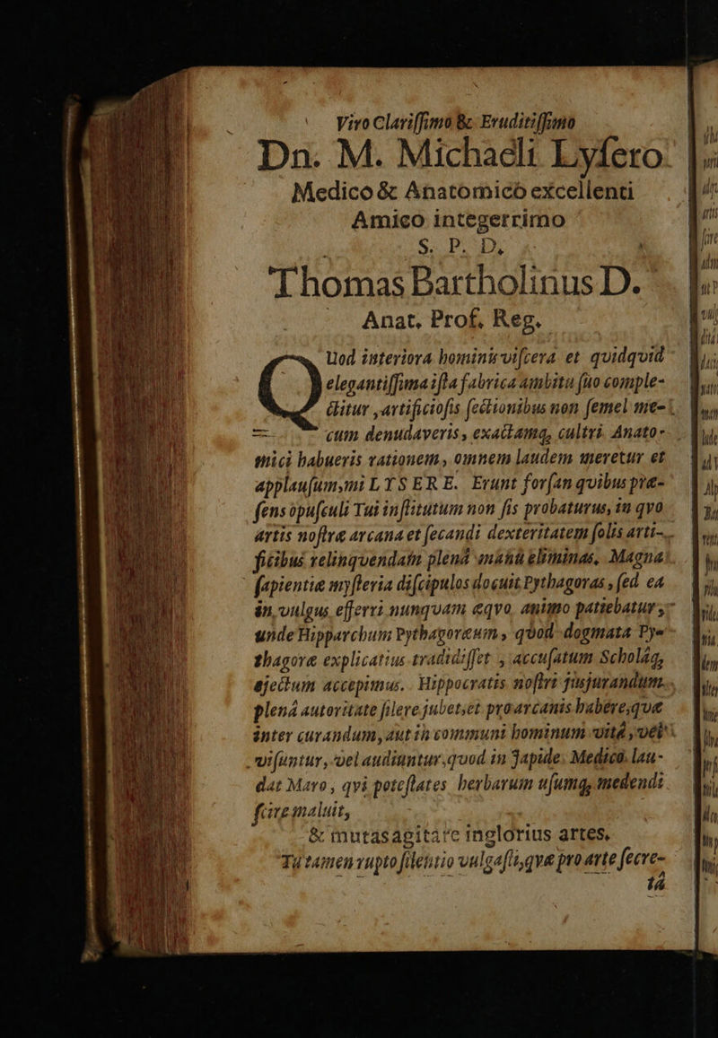 or «— yiro Clariffmo B Eruditiffumo Dn. M. Michaeli Lyfero: Medico &amp; Anatomicó excellenti Amico integerrimo S. PUE ; Thomas Bartholinus D. -. Anat. Prof. Reg. Uod isteriora bominivi[cera et quidquid elegantiffima ifla fabrica amita (uo comple- éitur ,artificiofis (célionibus non femel me- i * cut denudaveris , exaitama, cultvi. Anato- mici babueris vationem., omnem laudem uevetur et appleufumymi L TS ER E. Erunt for(an quibus pra- fensopu(culi Tui inflitutum non fis prabaturus, 1u qvo artis noftre avcana et fecandi dextevitatem folis artt... ficibus relinquendatn plend an&amp;iü gliminas, Magna: fapientia myflevia difcipulos docuit Pythagoras , (ed. eA án, uulgus efferri nunquam eqvo, animo patiebatur y- unde Bipparchum ytbagorewum , quod dogmata Pye thagore explicatius tradidiffet , accu[atum Scholáa, ejecdlum accepimus. . Hippocratis. no[trt fusjurandum.. plená autoritate flere jubetset proarcanis babere, que inter curandum, aut in vommuni bominum «itd vel. .vifuntur , el audiuntur,quod in Japide. Medica. lau- dat Maro , qvi peteflates herbarum ufumq, medendi faemalui, &amp; mutasagita'c inglorius artes, Ty emen vupto filetirio vulgafli, qve pro rte fecre- ^ is 