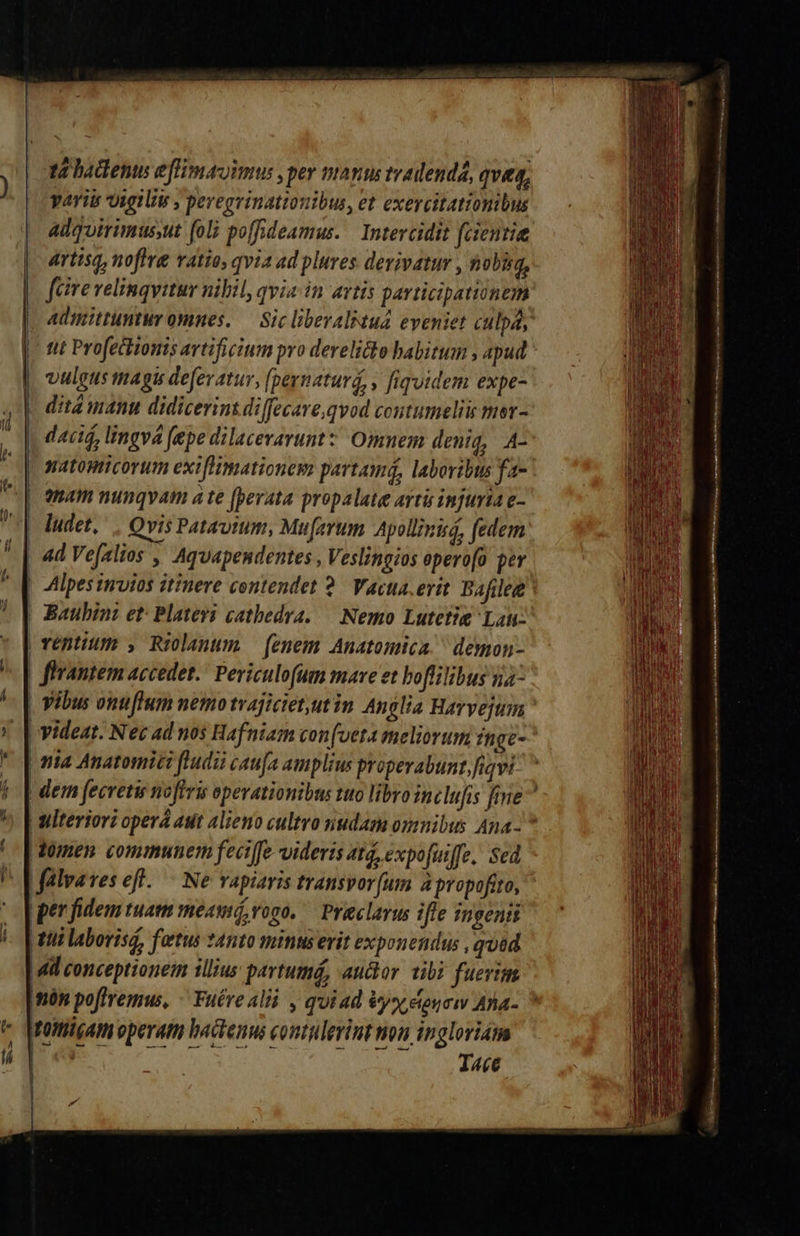                   t4 hadenus eflimauimus ,per man tradenda, queq, yariu vigilie , peregvinationibus, et exercitationibus adquirimussut foli poffideamus. Intercidit fcientie | artisq, noffre ratio, qvia ad plures derivatur , nobig, | fire velinqvitur nibil, qvia in artis participationem | Admittuntuy omnes. — Sic libevalitud eveniet culpa, | ntt Profettionis artificium pro derelicto babitum , apud | vulgus tagis deferatur, (pernaturd, , fiquidem expe- |. ditá manu didicerins di[fecare.qvod contumeliis mer- daci, lingva fepe dilacerarunt ' Omnem deniq, A- natomtcorum exiflimationem partamá, laboribus fa- | Qnam nunqvam ate [perata propalate avtü injuria e-  | ludet, . Qvis Patavium, Muferum Apollinuá, fedem * | 4d Vefalios , Aquapendentes , Veslingios epero[o per ! Alpes invios itinere contendet 2. Vactta.erit Bafilee ! | Baubini et: Platevi cathedra. — Nemo Lutetig Lau: * | rentum , Riolanum — fenem Anatomica. demon- ^ [| flrantem accedet. Periculofum mare et boflilibus 4^ | vibus onuflum nemo tvajicietut in Anclia Harvejum » [ videat. Nec ad nos Hafniam con(veta meliorum inge- * [ona anatomic fludii caufa amplius properabunt,fiqvi | [dem fecretu noftris operationibus tuo libroinclufis fene ^. | ulteriori operá ast alieno cultro nudam omnibus Ana- ^ | [omen communem feciffe videris at, expofiiffe. Sed ^ FLMalveres eff. — Ne vapiaris transvor[um à propofito, per fidem tuam meamó, ono. — Prieclavus iffe ingenti tti laborisg, fatus nto minus erit exponendus , quad dil conceptionem illius pavtumá, auctor tibi fuerim Imón poffremus, - Fuére ali , quiad &amp;yx etoucw Ana- e Maittigam operam actenus coutulerint non tngloriam qoe: I«e — 9   