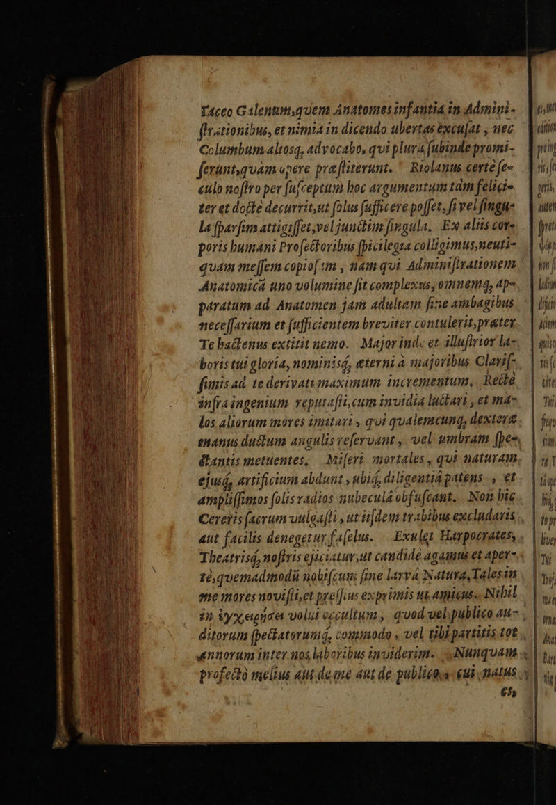 flrstionibus, et nimia in dicendo ubertas excufat , uec Columbum altosq, advocato, qui plura fubinde promi- fexunt,quam vpere pra flitevunt. * Riolanus certe fe- &amp;ulo noffro per [ufceptum hoc avgusmentum tim feligi- ter et docte decurrit,ut folus fufficere poffet, fi vel fingue la [pavfia attiaiffet vel junctum fiegula, Ex lits cot poris bumani Profettoribus [picilegsa colligimus,neuti- JAnatomica uno volumine fit complexas, omnem, ap» paratum ad. Anatomen jam adultam fie ambagibus neceffavium et (uffiientem breviter contulerit, prater Te baclenus extitit nemo. | Major inde et. illufirior la- boris tui gloria, nominisá, eterni à uajoribus Clatif- fanis ad. te devivatumaximum. invremeutum, Reit infra ingenium. veputafHi, cum invidia luttan , et mas los aliorum imares imitari , qui qualemcung, dextevg &amp;antis metuentes, — Mi[eri. mortales , qui naturam ejusd, avtificitun abdunt , ubid, diligentid patens. , €t axpliffamos folis radios nubecula obfufcant... Non bic aut facilis denegetur fa[clus. Exulet Havpoerates, Theatrisá, noftris ejiciatuv ut candide agaums et apet- té quemadmodi noli(cum fine larva Natura Tales in ee mores novifliset prel[uus expeimis tut. aieuss Nibil £55                               e í ! yis | ju ih / 