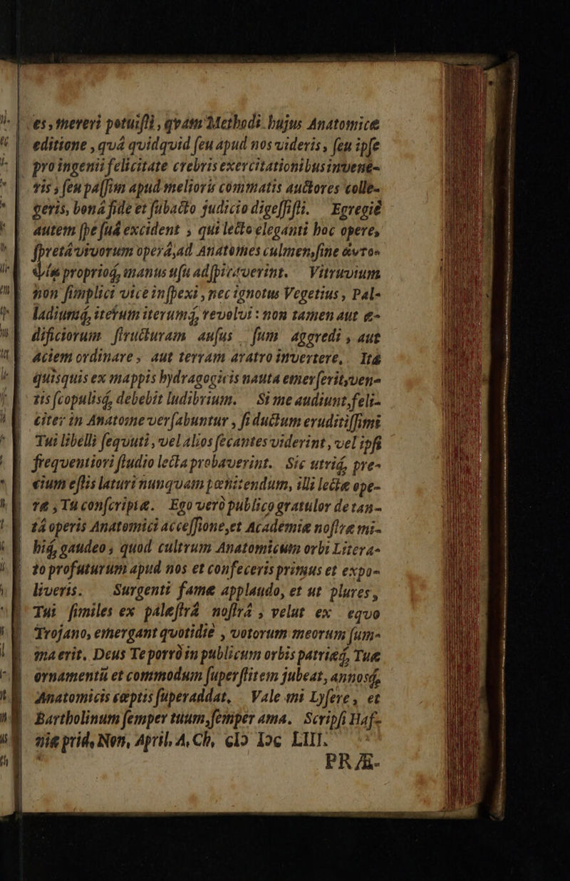 es thereri potuifll , quat Metbodi. bujus Anatomice editione , quá quidquid (eu apud nos videris , feu ip[e proingenii felicitate crebris exevcitationibusimvene- 9i5 s fen pa [Jun apud melioris commatis auctores colle- geris, bona fide et fubacto sudicio dige[ffli. ^ Egregie autem [pe [ud excident , qui lecto eleganti boc opere, bretáutuorum opera,ad Anatémes culmen,fine &amp;vto« Le propriod, ananus tiu ad[pyveroerint.— Vitruvium non fimplici vice in[pexi , mec ignotus Vegetius , Pal- ladiumá, iteutn itevumá, vevolui : non tamen aut &amp;- dificiorum. firucuram. aufus — [um aggvedi , aut aciem ordinare , aut terram aratro imvertere,.— Itá quisquis ex mappis bydvagogicis nauta eter [erityen- 15 (copulisá, debebit ludibrium. — Si me audiunt feli- Liter in Anatome ver(abuntur , fi duum eruditiffimi | Tui libelli fequuti , vel alios fecantes viderint , vel ipfi | frequentiori fludio lecta probaverint. | Sie utrid, pre- eium effis lauri nunquam penitendum, illi lecke epe- 76 , Tu con[criptg. Egovero publico gratulor detan- | z4 operis Anatomici acce[fione,et Academia noflre mi- | hid, gaudeo , quod cultrum Anatomicwm orbi Liteva- | toprofuturum apud nos et confeceris primus et expo- | liveris. — Surgenti fame applaudo, et ut. plures, D Tw funiles ex. paleffra noflra , velut ex | eqvo | Trojano, emergant quotidie , votorum meorum [um- gna erit, Deus Teporróin publicum orbis patrie, Tue ornamenti et commodum [uperffitem jubeat, annos, Anatomicis ceptis [uperaddat, — Vale eni Lyfere , et Bartholinum femper tuum femper ama. Scripfi Haf- aig prid. Nen, April, A, Ch, c1» Ioc LIII. : PR A- 