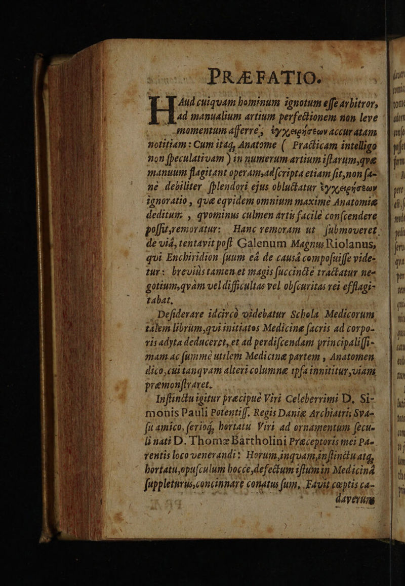 PRJEFATIO. M Aud cuiquam bominum ignotum effe arbitror, |: ad manualtum artium. perfectionem nan leve Anomentum afferre, yx, euomtcv acCHr MAT notitiam: Cum itaq, Anatome (| Practicam intelligo 9t (beculativam ) in numevumartium i lavumyqva manum flagitant operamsad [cripta etiam [itnon (a- ne debiliter . [plendori ejus oblu&amp;atur Uy etenaiuy ignoratio , que eqvidem omnium maxime Anatomig deditum; , qvotninus culmen artu facile con(cendere de via, tentavit pof! Galenum Magnus Riolanus, qui Enchiridion (uum eà de causá compo[ui[fe vide- tur: brevnistamenet magis [accincle tractatum. ne« gotiumqvam veldifficultas vel obfeuvitas vei efflagi- L4bat, kal Defiderare idcirco videbatur Schola. Medicorum. talem libyum,qui auitiatos Medicine (acris ad corpo- vis adyta deducerzt,et ad perdi[cendam principali[fi- mam.ac (umnme utilem Medicina partem , Auatomen dico,cui tanqvam alteri columna ip(a innititur yuiam premonjfavet. | | Infiinctu igutur precipue Viri Celeberrni D, Si- monis Pauli Petentiff, Regis Danig Archiatris Svae fa ainico, (eviog, hortatu. Viri. ad ornamentum. (ecu- linati D. Thom: Bartholini Preceptoris me: PA». ventis loco venerandi: Horumyinquamygn[linduate, bortatuyopu[culum bocce defectum 1[[umin Medicina juppletnrus,concinnare conatus fum, Faut eoptis ca- | deo dh dayerim                              n   