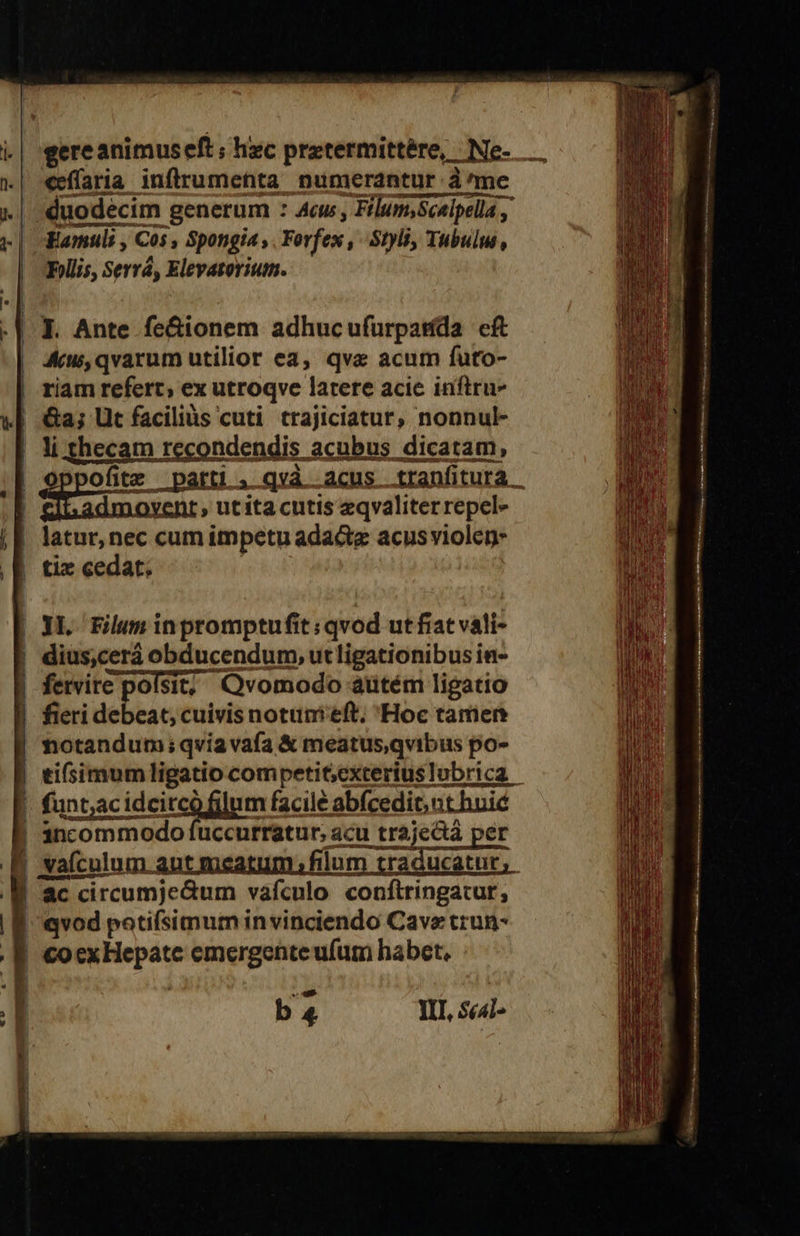                           eeffaria inflrumetta numerantur à me 1| duodecim generum : Aw, Filum,Scelpella , Famuli , Cos, $Spongia , Forfex Styli, Tubulw , Follis, Serrá, Elevatorium. |. Ante fe&amp;ionem adhucufurpatída cft KAw,qvarum utilior ea, qve acum futo- riam refert, ex utroqve latere acie inftru- li thecam recondendis acubus dicatám, yent, ut ita cutis zeqvaliter repel» | Bitxor, nat cum impetu adactz acusviolen- | tix cedat. |] | Ly LL. Filum inpromptufit : qvod ut fiat vali- | dius,cerà obducendum, utligationibusin- | fervire polsit; - Qvomodo aütém ligatio fieri uebe eat, cuivis notum eft; Hoc tarien  notandum; qvia vafa &amp; meatus,qvibus po- | | funt,acid idcitcó filum facile abfcedic, nt huic ! 3ancommodo fuccurratur, acu njena per j :aículum. autmeatum; filum traducatur, ac 'ac circumje&amp;um vàfculo conftringacur, | cei potifsimum in vinciendo Cave trun- | €OCX aufs emergente ufum habet, b 4 II], scl- r] Acn Gu S i n ———— . Enter Eccc —— RR  :————————————————ÀÁon—— ÓQ—Ü